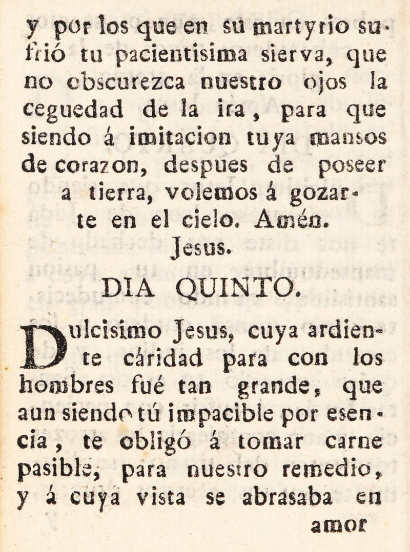 y porlosqoeen su martyrio so* tnó tu pacientisiiBa sierva, que no obscurezca nuestro ojos la ceguedad de la ira, para que siendo á imitación tuya mansos de corazón, después de poseer a tierra, volemos á gozar- le en el cielo. Amén. Jesús. DIA QUINTO. Dulcísimo Jesús, cuya ardien* te cáridad para con ios hombres fué tan grande, que aun siendo tú impacible por esen- cia , té obligó á tomar carne pasible^ para nuestro remedio, y á cuya vista se abrasaba en amor