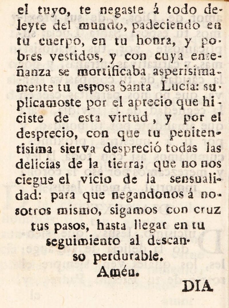 e! tuyo, te negaste á iodo ley te del rnuocio, padeciendo ea tu cuerpo, en tu honra, y po- bres vestidos, y con cuya en¿e- ñaoza se mortificaba asperísima- cuente tu esposa Santa Lucia: su» plicamoste por el aprecio que hi- ciste de esta virtud , y por el desprecio, coa que tu peoiten» tisííBa sierva despreció todas las delicias de la tierra; que no nos ciegue el vicio de la sensuali- dad: para que negándonos á no- sotros njísmo, sigamos con cruz tus pasos, hasta llegar en tu seguimiento al descan- so perdurable* Amén. DIA