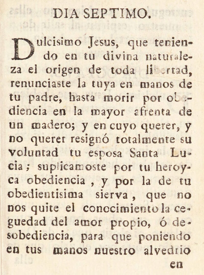 DIA SEPTIMO. DüIcisicBo JesySj que tejien- do eo íu divina natiuale- za el origen de toda ii .rtad, renunciaste la tuya en manos de tu padre, basta morir por ol dieocia en ía mayor afrenta de un madero; y eo cuyo querer, y no querer resignó totaimente su voluntad tu esposa Santa Lu» cia; suplicárnoste por tu heroy- ca obediencia , y por la de tu cbsdieotisima sierva , que no DOS quite el conccimieritola ce- guedad del amor propio, ó de- sobediencia, para que poniendo en tus manos nuestro alvedrio en