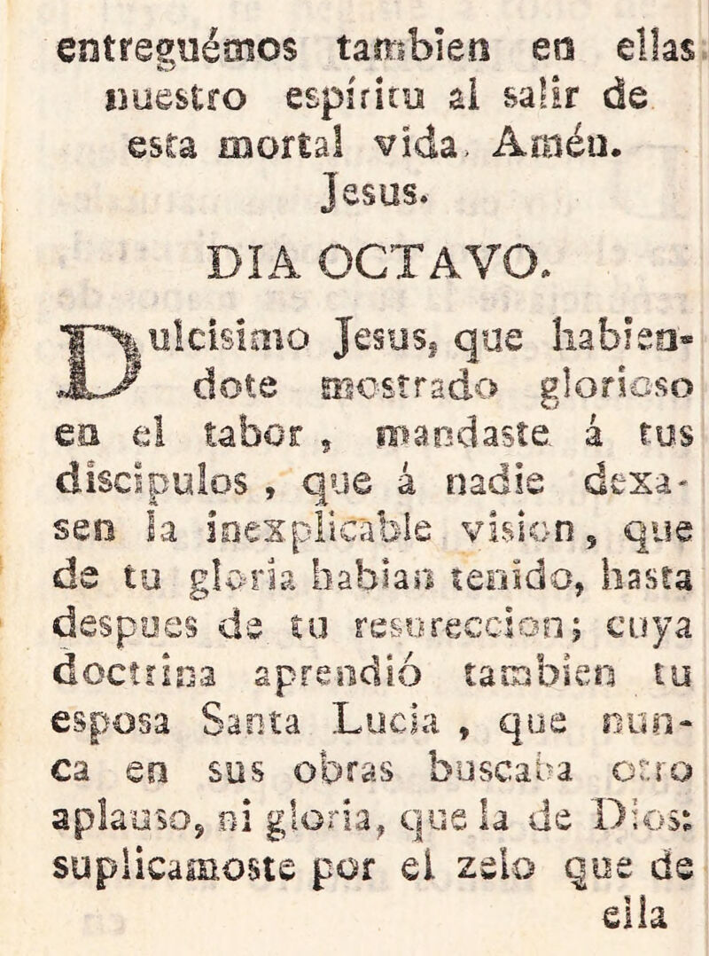 entregnémos también en ellas nuestro espíritu al salir de esta mortal vida> Amén. Jesús. DIA OCTAVO. ulcisimo Jesusi que liabieo» dote mostrado glorioso en el tabor , mandaste, á tos discípulos , que á nadie dexa- sen la ioexplicabie visión, que de to gloria hablaii teeido, hasta despees de íu resorecdoo; cuya docííioa aprendió tarrjbieti lu esposa Saeta Lucia , que nun- ca Qü sus obras buscaba ot:ro apla'üSQj ni gloria^ que la de Dios^ suplicárnoste por el zelo qoe de ella