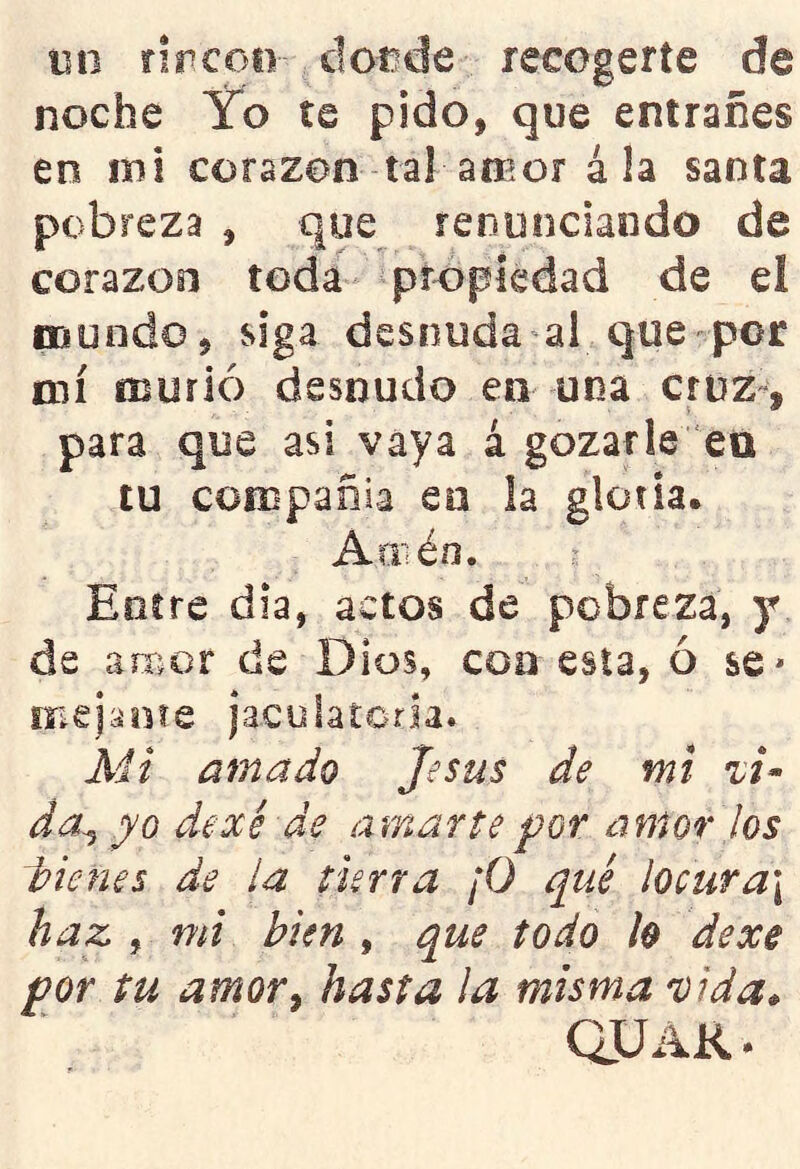 mi rircoii dot^de recogerte de noche Yo te pido, que entrañes en mi corazón tal amor á la santa pobreza , que renunciando de corazoii toda propiedad de el mundo, siga desnuda al que por mí murió desnudo en una cruz-, para que asi vaya á gozarle en tu compañía en la gloria. Amén. r Entre día, actos de pobreza, y de amor de Dios, con esta, ó se* mejíioíe jaculatoria. Mi amado Jesús de mi da^ yo dexé de amarte for amor los d>ie7ies de la tierra ¡0 qué locura\ haz , mi bien , que todo 1$ dexe por tu amor y hasta la misma 'vida* au AK.