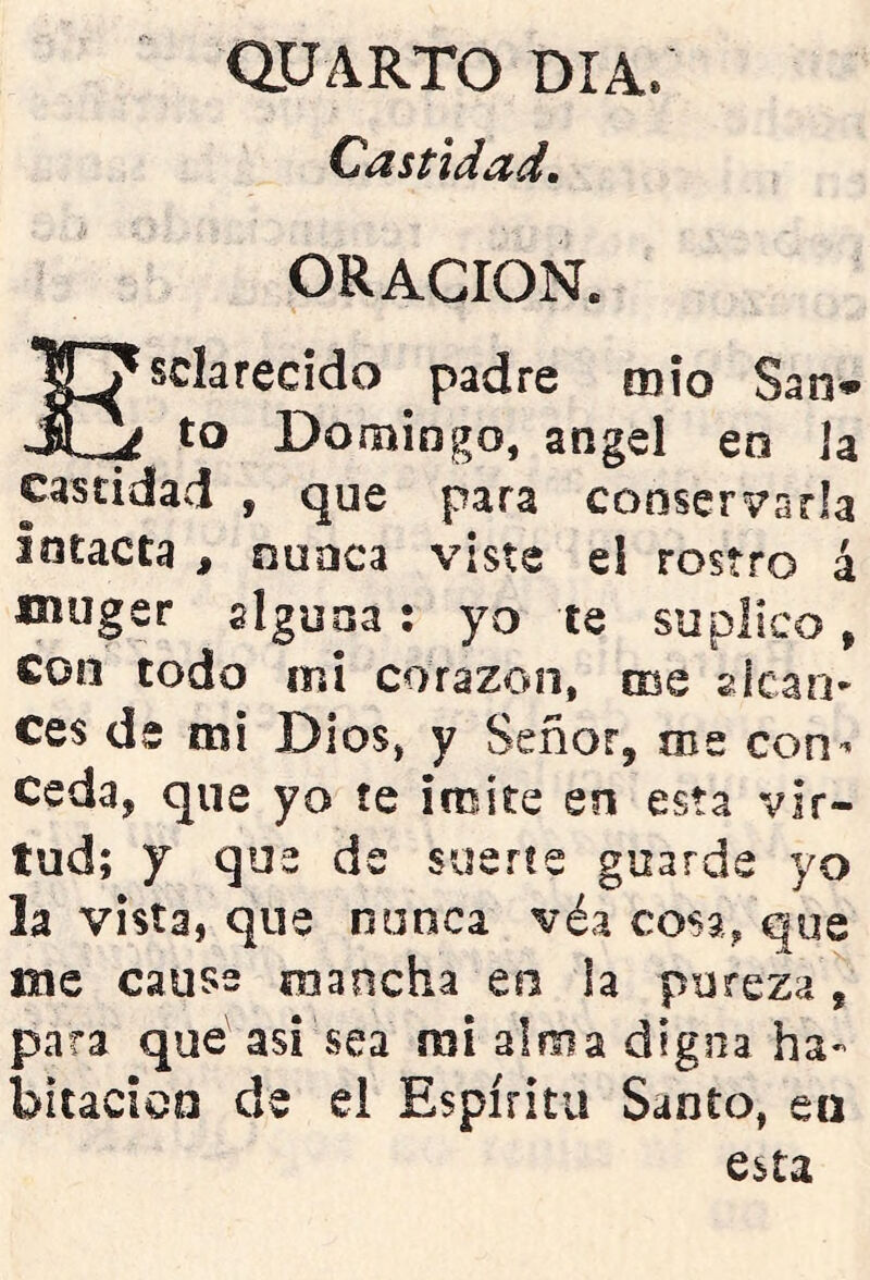 CIUARTO DIA. Castidad. ORACION. Esclarecido padre mío San* to Domingo, ángel en la castidad , que para conservarla intacta , nuaca viste ei rostro á muger alguna: yo te suplico, con todo mi corazón, me picari- ces de mi Dios, y Señor, me con^ Ceda, que yo íe imite en esta vir- tud; y que de suerte guarde yo la vista, que nunca véa cosa, que me cause mancha en ia pureza, para que asi sea mi alma digna ha- bitación de el Espíritu Santo, en esta