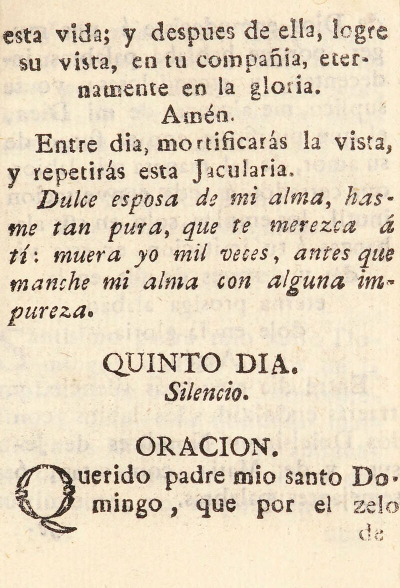 esta vida; y después de elb, legre m vista, en tu compañía, eter- nameníe en la glotia. Amén. Entre día, mortificarás la vista, y repetirás esta Jacularía, Dulce esposa de mi alma, has- me tan pura, que te merezca á tí\ muera yo mil veces, antes que manche mi alma con alguna im^ pureza* aUINTO DIA. Silencio* ORACION. Querido padre mió santo Do* mingo, que por el zelo