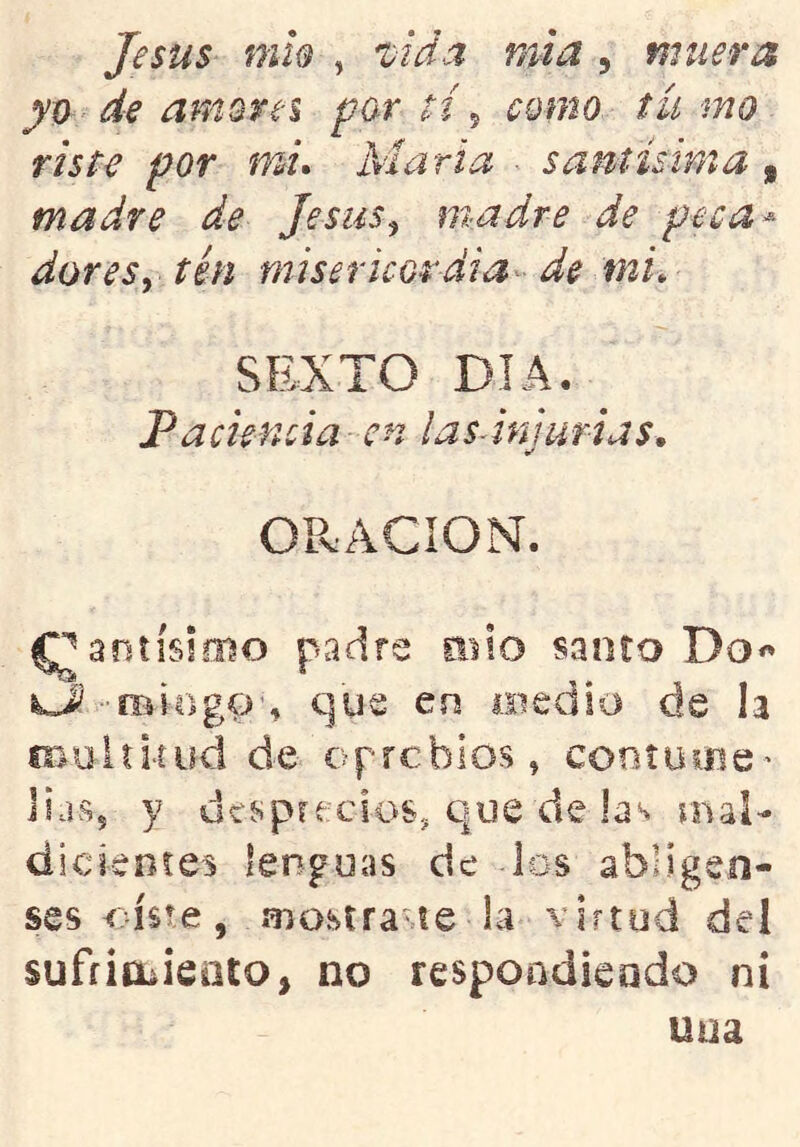 Jesús mh , ijida mi a , muera yj) de mn ore i partía como tumo, riste por '¡ni* Marta ■ santísima , madre de Jesús^ madre de peca^ dores y tén misericordia - de mi. SEXTO DIA. Paciencia-en ¡as-injurias, ORACION. ^antísloio padre mío santo Do« que en medio de h fr,uitltiid de oprebios, cooíume' lias, y desprecios, que de las mal- dickníes lenguas de los abligen- ses oíste, mostrare la virtud del suffioiieüto, no respondiendo ni una