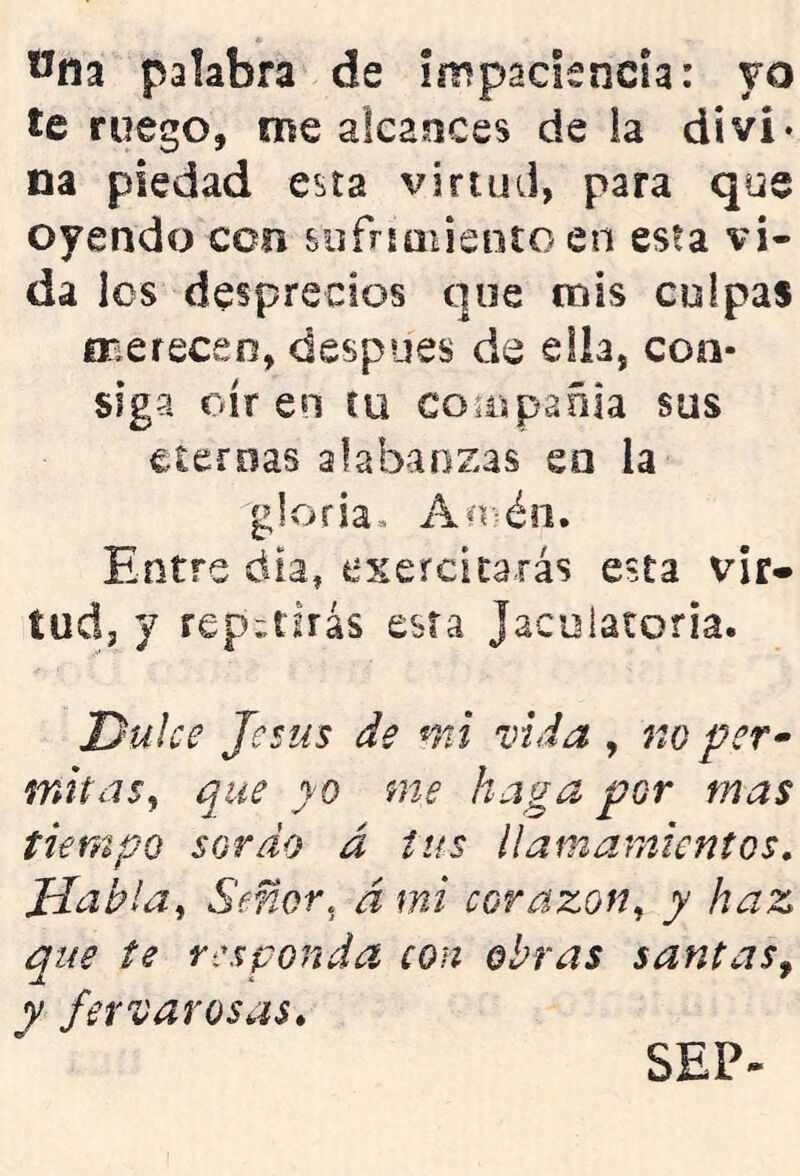 Wna palabra de impaciencia: yo te ruego, me alcances de la divi- na piedad esta virtud, para que oyendo con sofríauenío en esta vi- da los desprecios que mis culpas fTiereceo, después de elh, con- siga oír en ru co^ispañia sus eternas alabanzas en la gloria. An:=éii. Entre día, esercitarás esta vir- tud, y repetirás esta Jacoiaíofia. Dulce Jesús de mi vida , no per^ mitds^ que yo me haga por mas tiempo sordo a tus llamamientos, JJahla^ Señor, á mi corazón., y haz que te responda con obras santas^ y fet varos as. SEP-