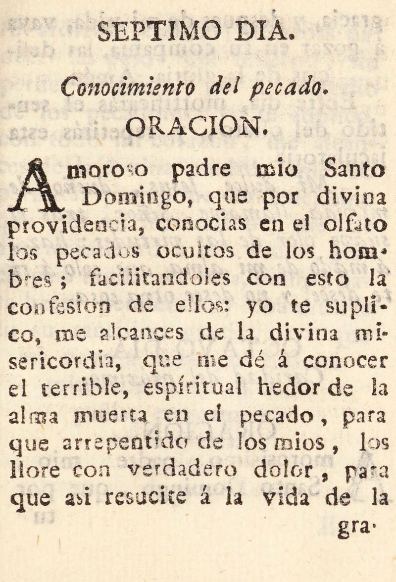 SEPTIMO DIA. Conocimiento del pecado, ORACION. moroco padre mió Santo Domingo, que por divina píovidaaciaj conocias en el olfato los pecados ocultos de los hosn» b'^es ; facilitándoles con esto la' confesión de ellos: yo te supli- co, me alcances de h divina mi- sericordia, que me dé á conocer el terrible, espiritual hedor de la aliiia muerta en el pecado, para que arrepentido de los mies , los llore con verdadero dolor , para que abi resucite á la vida de la gra-