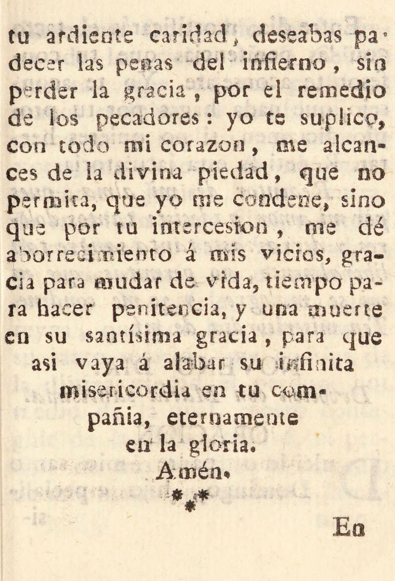 tu ardisote caridad, deseabas pa* decer las peeas del iiríierno , sífs perder la i^racia 9 por el remedio de ios pecadores: yo ts suplico, con todo mi corazoo , me alcan- ces de la divina piedad, qué no pefíBÍta, que yo me coodsoe, sino que por tu intercesión , oie dé aSorrecinruenro á mis vicios, gra- cia para mudar de vida, tiempo pa- ra hacer penitencia, y una muerte en su santísima gracia , para que asi vaya á alabar su áíiíinita misericordia en tu pañla, eteroamenie en la gloria. Amén#