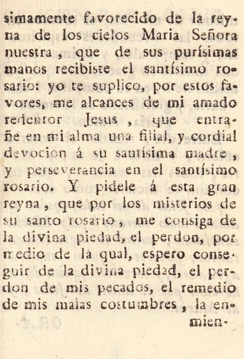 sifHamente favotscido ds la rey- na de ios cielos María Señora nuestra , que de sus purísimas manos recibiste el santísimo ro« sario; yo te suplico, por estos fá« veres, Ole alcances de mi amado redeiiror Jesús , que entra- ñe esi nii alma una filial, y cordial devoción á su santísima madre , y perseverancia en el saotísímo rosario. Y pídele á esta grao reyna ^ que por ios miiterios de su santo rosario , oie €€>tisiga de Ja divioa piedad^ el perdop, por nedio de la qual, espero conse* guir de la divina piedad, el per- dón de mis pecados, el remedio ds mis malas costui^ibres , la eo» sTika-