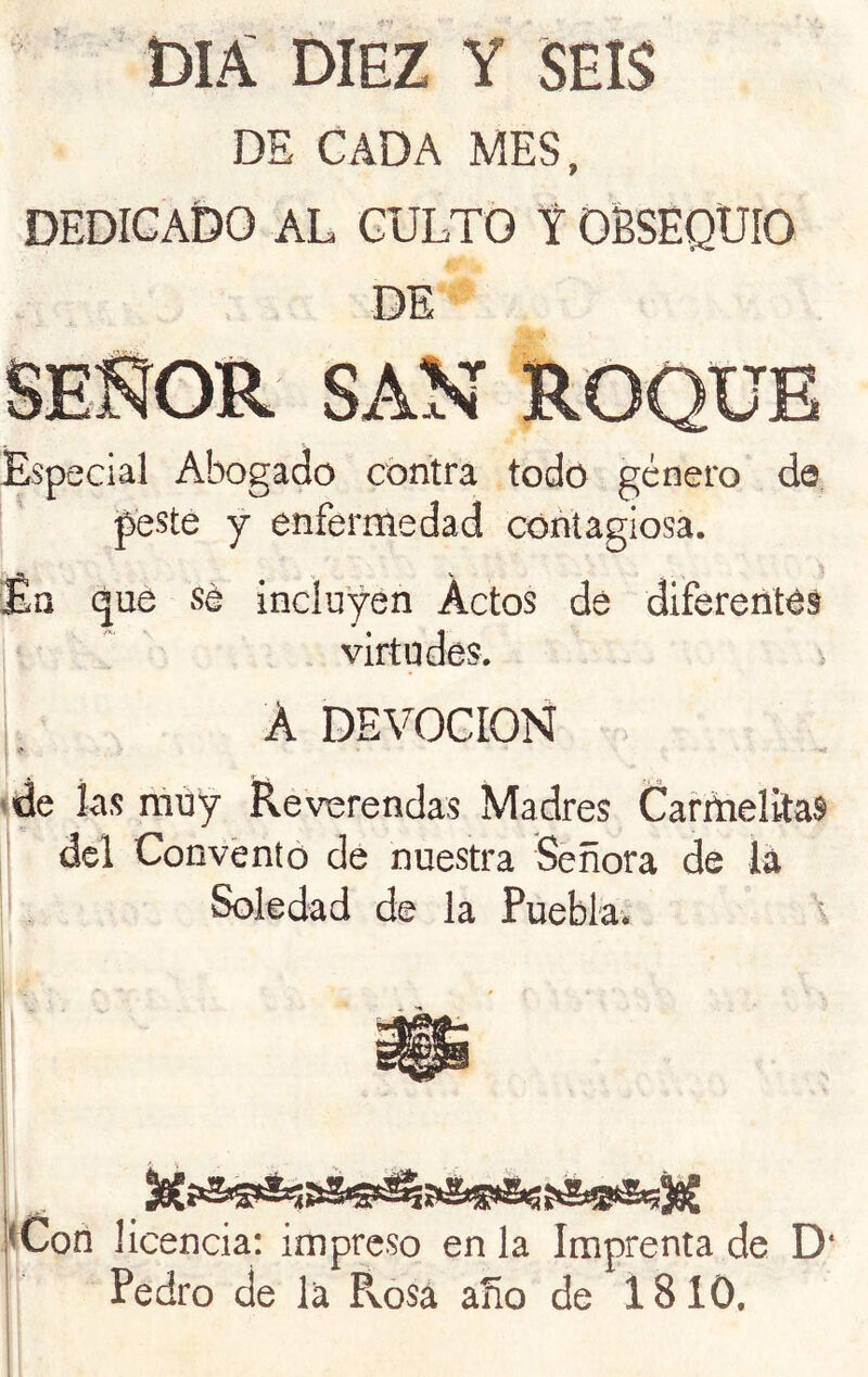 DIA DIEZ Y SEIS DE CADA MES, DEDICADO AL CULTO t OBSEQUIO DE Especial Abogado contra todo género da peste y enfermedad contagiosa. •I V V En que sé incluyen Actos de diferentes virtudes. A DEVOCION »de las muy RevTsrendas Madres CafriielftaS del Convento de nuestra Señora de lá Soledad de la Puebla. <Con 1 icencia: impreso en la Imprenta de D‘ Pedro de la Rosa año de 1810,