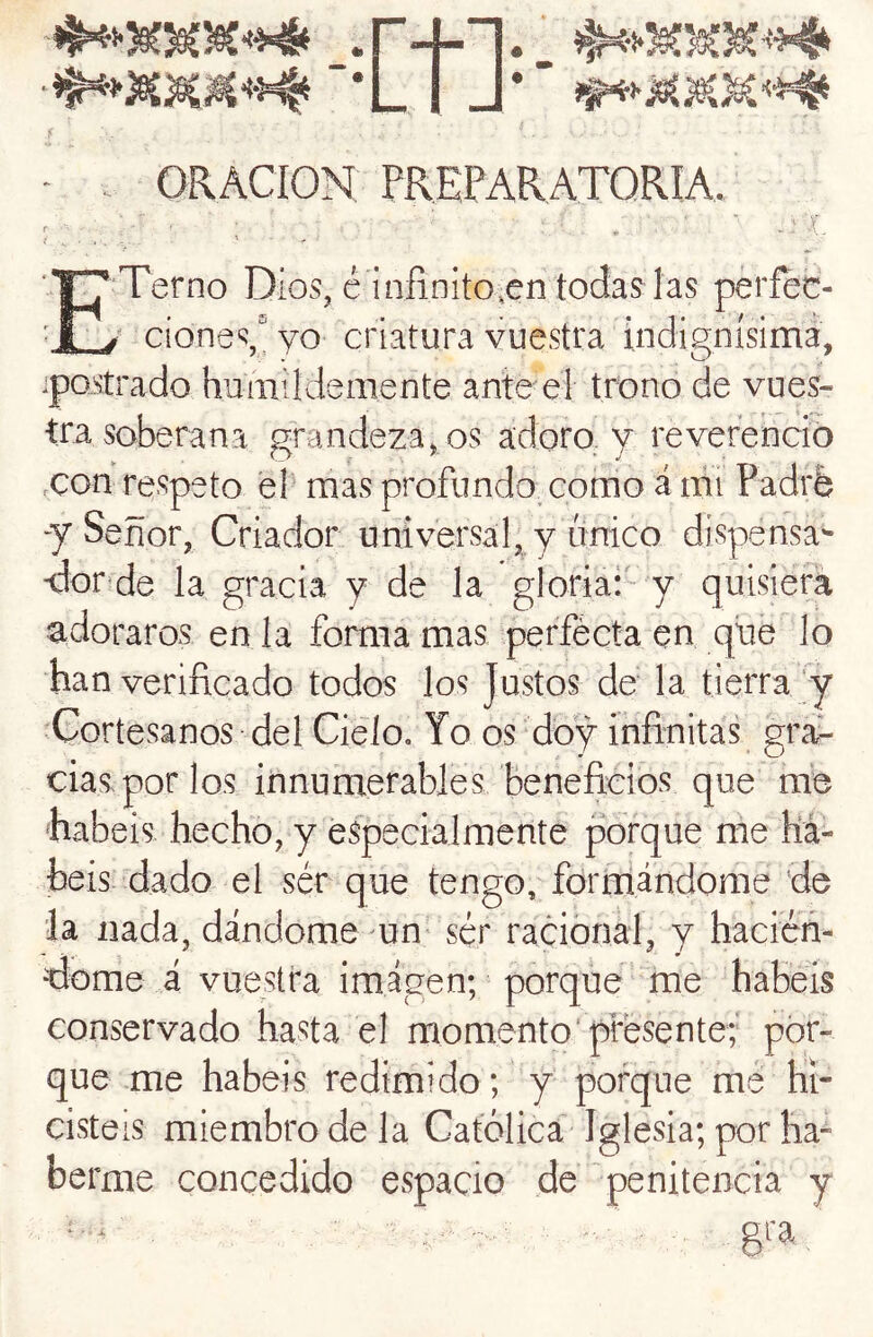 -r+i*' ■*L I J*” - . ORACION PREPARATORIA, , ; ; - , ' ■ ■ 5 ETerno Dios, é infinito,en todas las perfec- ^ cione\yo criatura vuestra indignísima, ipQStrado humildemente antee! trono de vues- tra soberana grandeza, os adoro, y reverenció eCon respeto el mas profundoxomo á ifii Padrfe y Señor, Criador universal, y único dispensa- -dor^de la gracia y de la gloriai' y quisiera adoraros en la forma mas perfécta en que lo han verificado todos los Justos de la tierra ;y Cortesanos del Cielo. Yo os doy infinitay gra-- cias por los innumerables beneficios que me habéis hecho, y especialmente pbrque me há- beis dado el ser que tengo, formándome de ia nada, dándome un- sér racional, y hacicn- dome á vuestra imágen; porque me habéis conservado hasta el momento'presente; por- que me habéis redimido; y porque me hi- cisteis miembro de la Católica Iglesia; por ha- berme concedido espacio de 'penitencia y