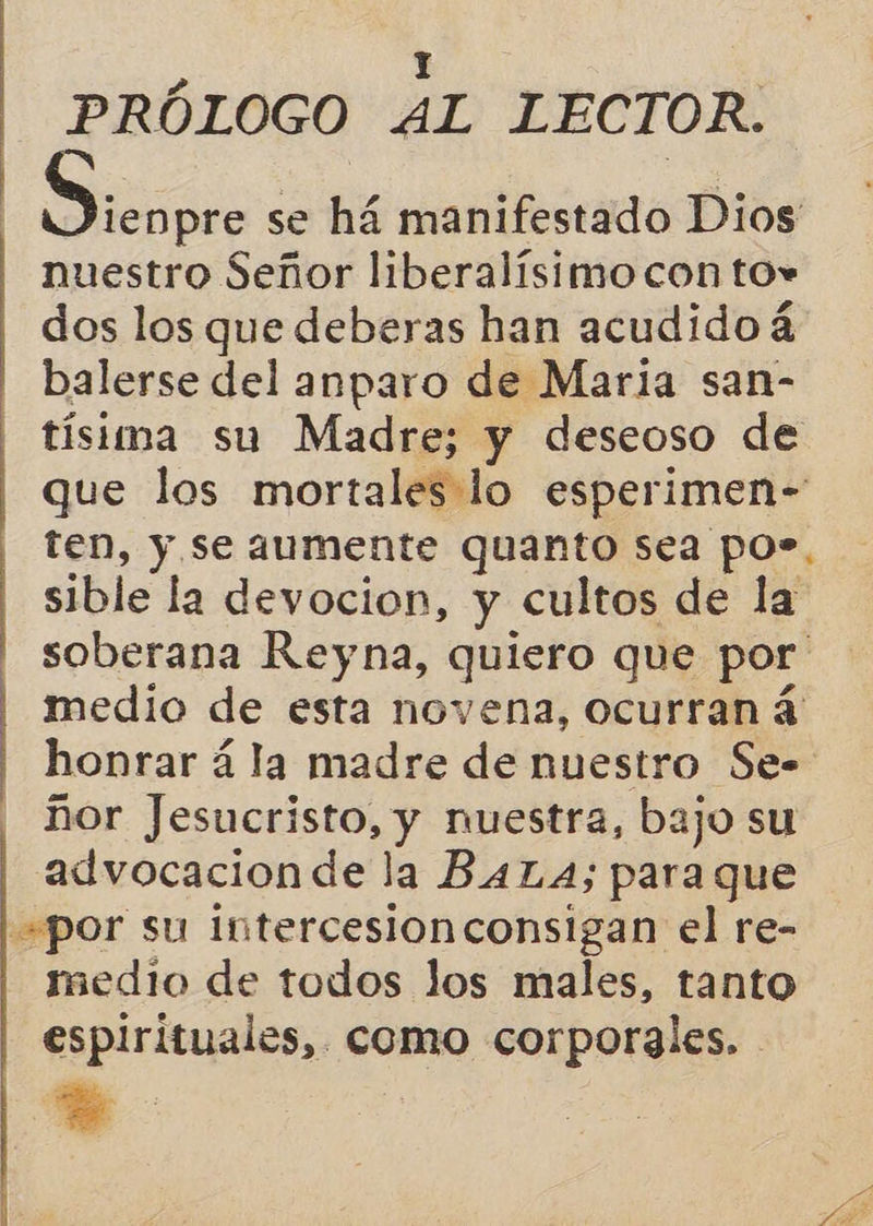  PRÓLOGO AL LECTOR. nuestro Señor liberalísimo con to* dos los que deberas han acudidoá balerse del anparo de Maria san- tísima su Madre; y deseoso de ten, y se aumente quanto sea po». sible la devocion, y cultos de la soberana Reyna, quiero que por medio de esta novena, ocurran á ñor Jesucristo, y nuestra, bajo su advocacionde la BALA; para que por su intercesionconsigan el re- medio de todos Jos males, tanto espirituales, como corporales. - *