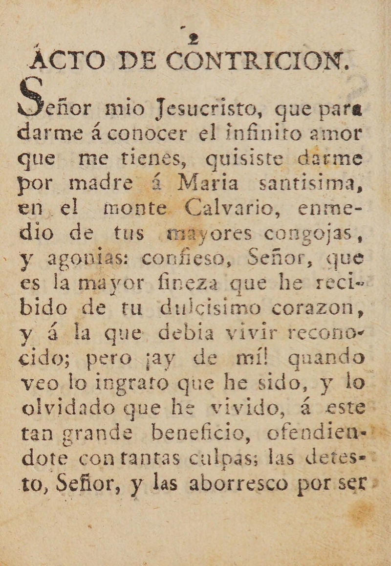 ACTO DE CONTRICION. Señor mio Jesucristo, que para darme áconocer el infinito amor que me tienes, quisiste darme por madre á Maria santisima, en el monte Calvario, enme- dio de tus ¡mayores congojas, - y agonlas: confieso, Señor, que es la mayor fineza que he reci-: bido de tu dulcisimo corazon, y á la que debia vivir recono- cido; pero ¡ay de míl quando veo.lo ingrato que he sido, y lo. olvidado que he vivido, á este' tan grande beneficio, ofendien=*= dote con tantas culpas; las detes=* 10, Señor, y LaS aborresco por ser: >