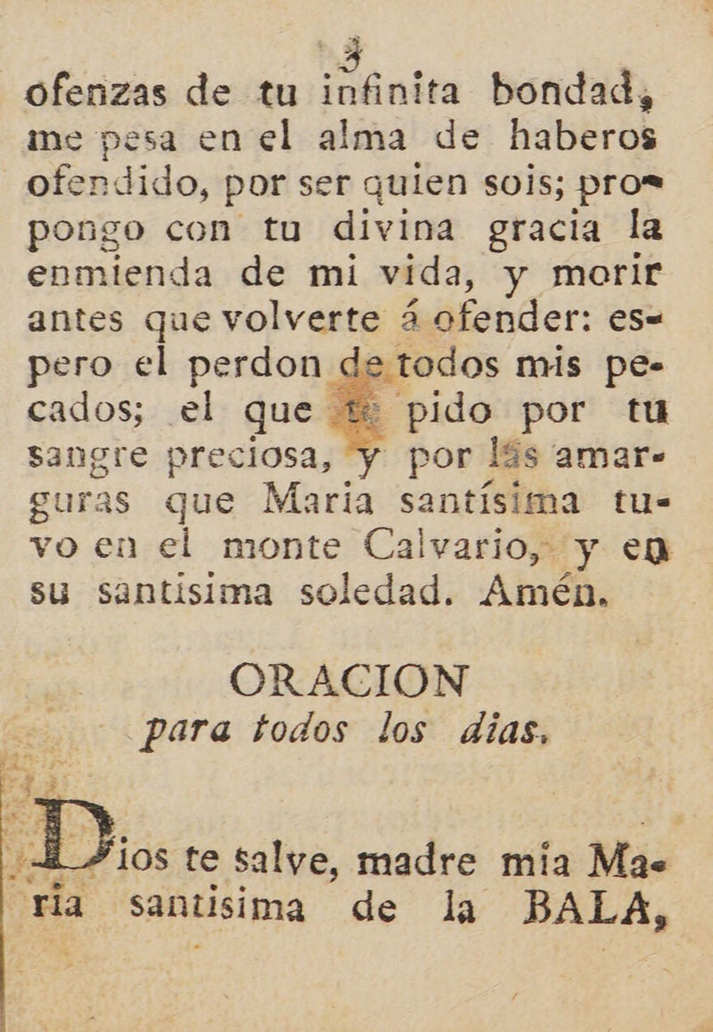 Ofenzas de tu tales bondad, me pesa en el alma de haberos ofendido, por ser quien sois; pros pongo con tu divina gracia la enmienda de mi vida, y morir antes que volverte 4 ofender: es= pero el perdon de todos mis pe- cados; el que ti pido por tu sangre preciosa, y por lás amar- guras que María santísima tu- vo en el monte Calvario, y en su santísima soledad. Amén,   ORACIÓN para todos los dias,  ¿4 10s te salye, madre mia Mas ria santsima de la BALA,