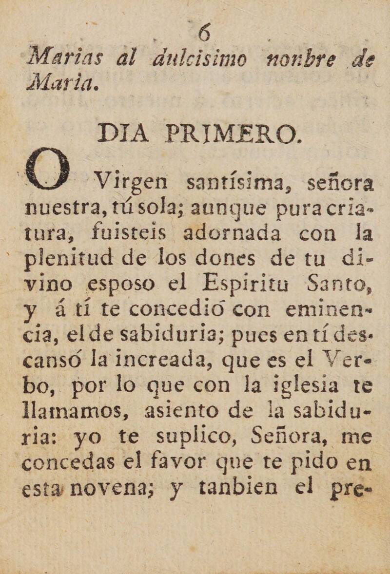 Marias al dulcisimo nonbre de Maria. DIA PRIMERO.  Q Virgen santísima, señora nuestra, tú sola; aunque pura cria» tura, faistsi adornada con la - plenitud de los dones de tu di- vino esposo el Espiritu Santo, á tí te concedió con eminen- cia, el de sabiduria; pues en tí des: cansó la increada, que es el Ver- bo, por lo que con la sao te llamamos, asiento de la sabidu- ria: yo te suplico, Señora, me concedas el favor que te pido en esta novena; y tanbien el pre=