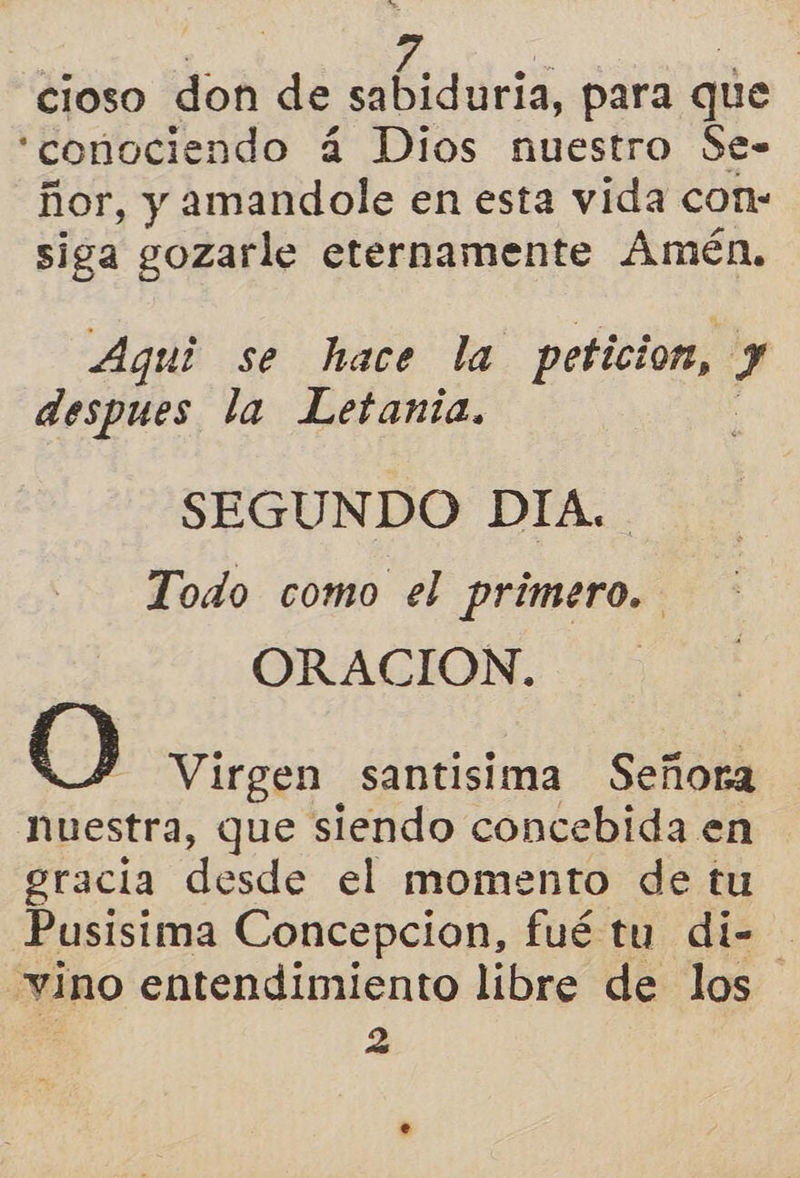 cioso don de des, para que “conociendo á Dios nuestro Se- ñor, y amandole en esta vida con: siga gozarle eternamente Amén, Aqui se hace la peticion, $ despues la Letania. SEGUNDO DIA. Todo como el primero. ORACION. 0 Virgen santisima Señora Nuestra, que siendo concebida en gracia desde el momento de tu Pusisima Concepcion, fué tu di-= vino entendimiento libre de los | 2