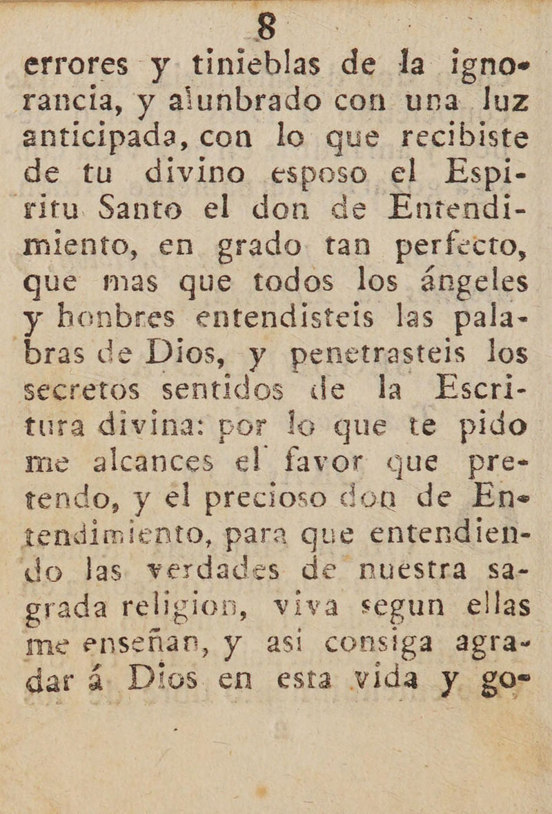   ll Ri a Ns errores y tinieblas de la igno» rancia, y alunbrado con ura luz anticipada, con lo que recibiste de tu dívino esposo el Espi- ritu Santo el don de Entendi- miento, en grado tan perfecto, que mas que todos los ángeles y honbres entendisteis las pala- bras de Dios, y penetrastels los secretos sentidos de la Escri- tura divina: por lo que te pido me alcances el favor que pre- tendo, y el precioso don de En- tendimiento, para que entendien- do las. verdades de nuestra sa- grada religion, viva segun ellas me enseñan, y asi consiga agra- dar á. Dios en esta vida y gos