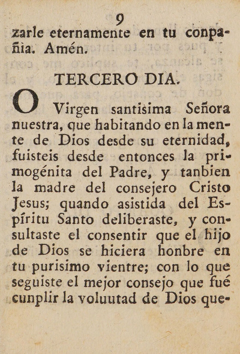 -zarle eternamente en tu conpa- Mia. Amén. : TERCERO DIA. O Virgen santisima Señora nuestra, que habitando en la men- te de Dios desde su eternidad, fuisteis desde entonces la pri- mogénita del Padre, y tanbien la madre del consejero Cristo Jesus; quando asistida del Es- píritu Santo deliberaste, y con- sultaste el consentir que el. hijo de Dios se hiciera honbre en tu purisimo vientre; con lo que .seguiste el mejor consejo que fué .cunplir la voluutad de Dios que-