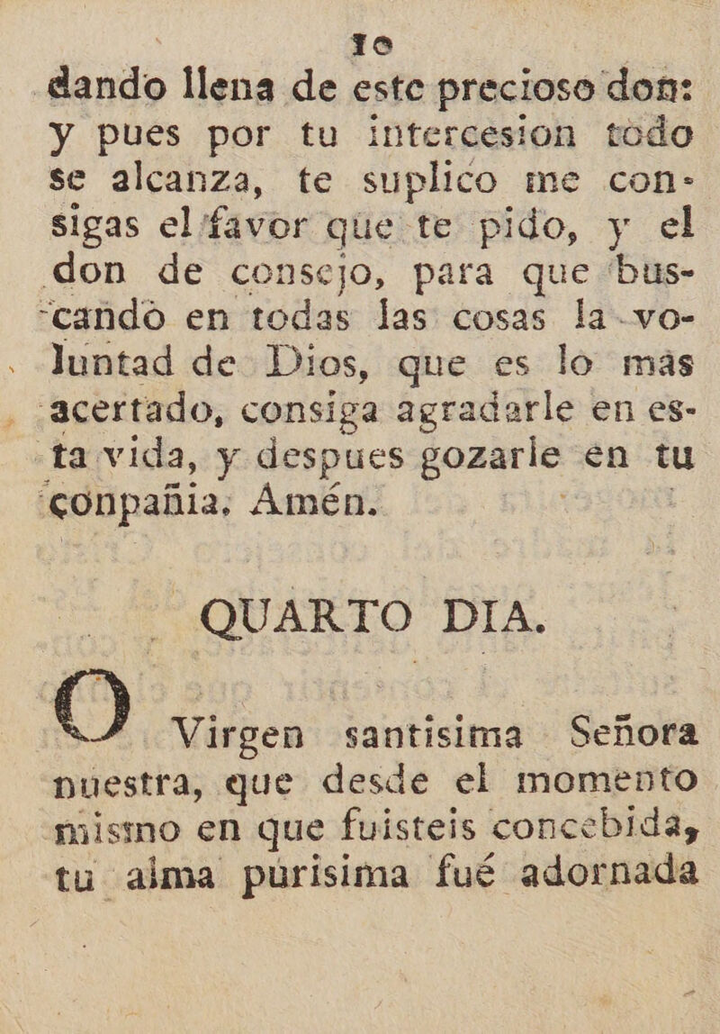 lo dando llena de este precioso don: y pues por tu intercesión todo se alcanza, te suplico me con- sigas el favor que te pido, y el don de consejo, para que 'bus- “cando en caida las cosas la vo- luntad de Dios, que es lo más acertado, consiga agradarle en es- ta vida, y despues gozarle en tu conpañia, Amén. QU ARTO DIA. O Virgen santísima Señora Duestra, que desde el momento mismo en que fuisteis concebida, tu alma puúrisima fué adornada
