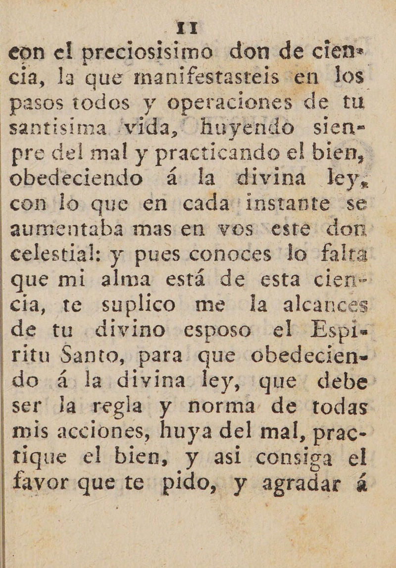 eon el preciosisimo don de cien= cia, la que manifestasteis en los pasos todos y operaciones de tu santisima vida,” huyendo sien- pre del mal y practicando el bien, obedeciendo á: la divina ley, con lo que en cada instante se aumentaba mas en vos este don: celestial: y pues conoces lo falta que mi alma está de esta clen- cia, te suplico me la alcances de tu divino esposo el Espi= ritu Santo, para que obedecien- do á la divina ley, que debe ser Ja regla y norma de todas mis acciones, huya del mal, prac- tique el bien, y asi consiga el favor que te pos y agradar 4 ¿e