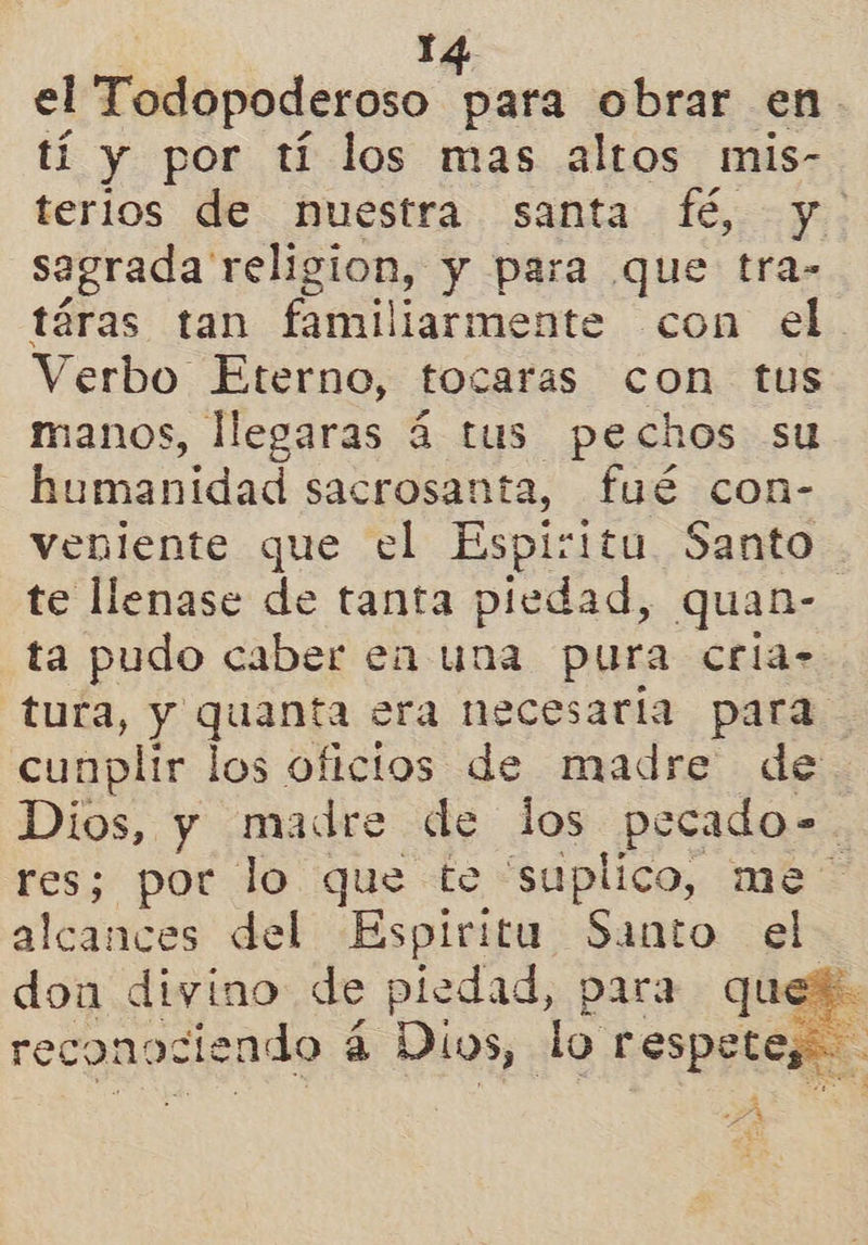1A el Todopoderoso para obrar en. tí y por tí los mas altos mis- terios de nuestra santa fé, y sagrada religion, y para que tra- táras tan familiarmente con el Verbo Eterno, tocaras con tus manos, llegaras á tus pechos su humanidad sacrosanta, fué con- veniente que el Espíritu Santo te llenase de tanta piedad, quan- ta pudo caber en una pura cria- tura, y quanta era necesaria para cunplir los oficios de madre de Dios, y madre de los pecado-. res; por lo que te “suplico, me alcances del Espiritu Santo el don divino de piedad, para quej. reconociendo á Dios, lo respete, . 