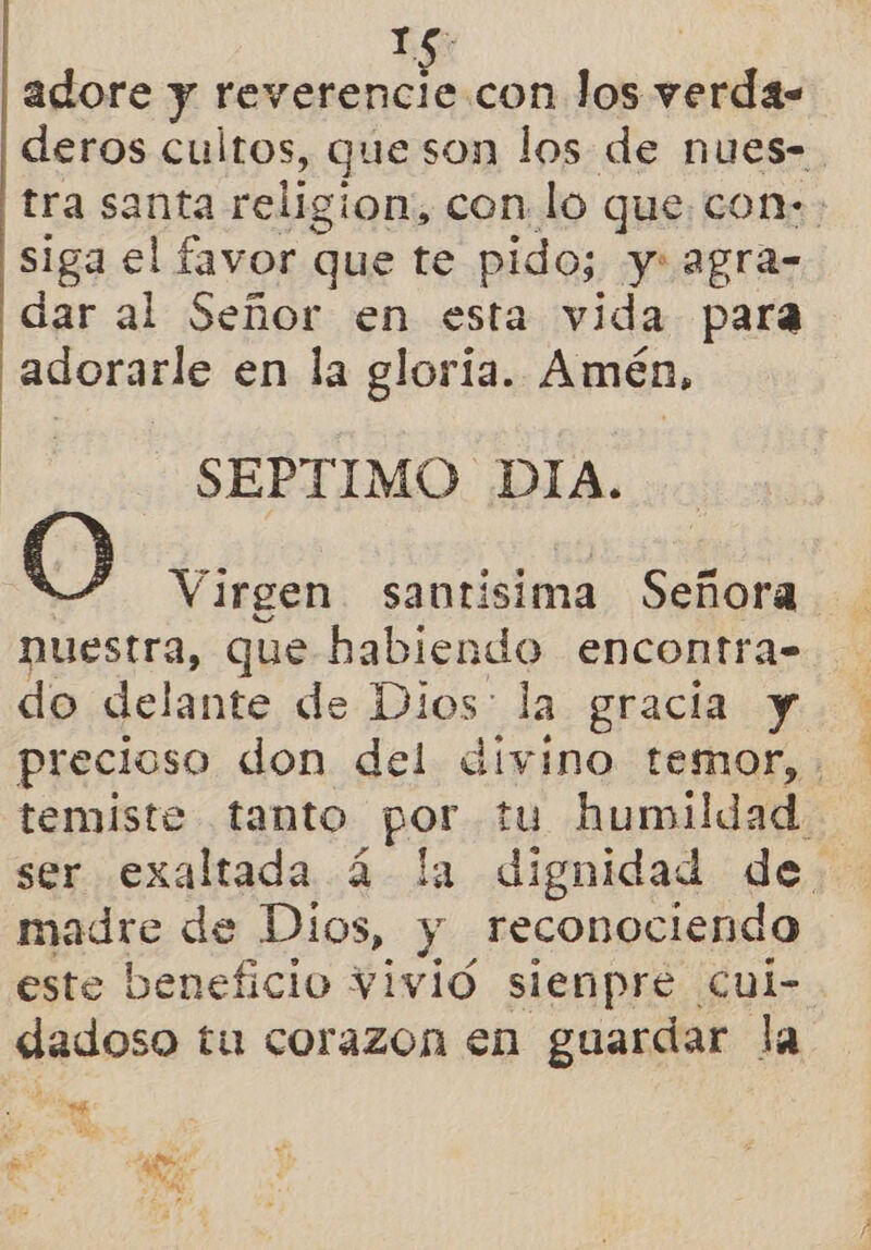 e y adore y reverencie.con los verda- siga el favor que te pido; y: agra- dar al Señor en esta vida para ¡adorarle en la gloría. Amén, ta SEPTIMO Did. O Virgen santisima Señora nuestra, que habiendo encontra- do delante de Dios: la gracia y madre de Dios, y reconociendo dadoso tu corazon en guardar la 8 ma 4 E lo e. UN 4 40% a 1%