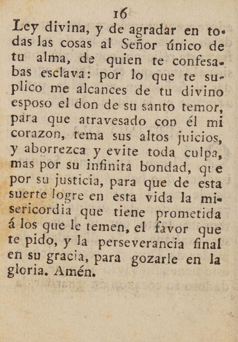 Ley divina, y de agradar en to. das las cosas al Señor único de. tu alma, de quien te confesa. bas esclava: por lo que te su- .plico me alcances de tu divino esposo el don de su santo temor, para que atravesado con él mi. corazon, tema sus altos juicios, y aborrezca y evite toda culpa, mas por su infinita bondad, que Por su justicia, para que de esta: suerte logre en esta vida la mis -=sericordia que tiene prometida á los que le temen, el favor que te pido, y la perseverancia final en su gracia, para gozarle en la gloria. Amén.
