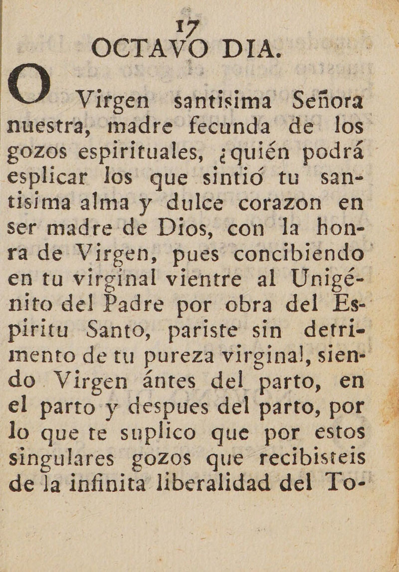 OCTAVO DIA. Virgen santisima Señora gozos espirituales, ¿quién podrá esplicar los que sintió tu san- tisima alma y dulce corazon en ser madre de Dios, con la hon- piritu Santo, pariste sin detri- do Virgen ántes del parto, en el parto y despues del parto, por singulares gozos que recibisteis