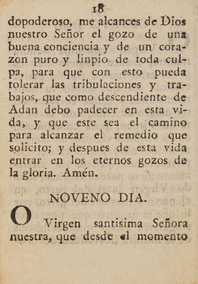 dopoderoso, me alcances de Dios nuestro Señor el gozo de unz buena conciencia y de un cora= zon puro y linpio. de toda: cul-. pa, para que con esto. pueda tolerar las tribulaciones y tra- bajos, que como descendiente de a debo padecer en esta vi- da, y que este sea el. camino para alcanzar el remedio que solicito; y despues de esta vida entrar en los eternos gozos: de la gloria. Amén. NOVENO DIA. O Virgen santisima a nuestra, que desde el momento