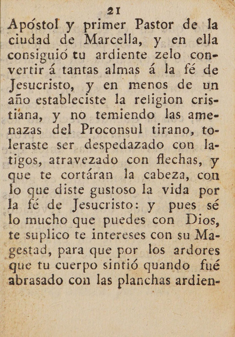 Apóstol y primer Pastor de la ciudad de Marcella, y en ella consiguió tu ardiente zelo con- Jesucristo, y en menos de un tiana, y no temiendo las ame- nazas del Proconsul tirano, to- leraste ser despedazado con. la- tigos, atravezado con flechas, y que te cortáran la cabeza, con la fé de Jesucristo: y pues sé lo mucho que puedes con Dios, te suplico te Intereses con su Ma-