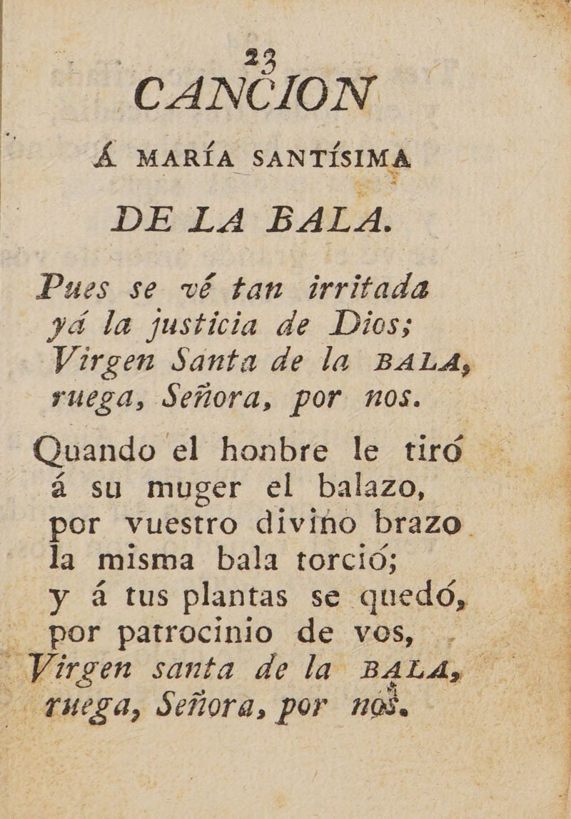 Eo CANCION £ MARÍA SANTÍSIMA DE LA BALA. Pues se vé tan irritada yd la justicia de Dios; Virgen Santa de la BALA, ruega, Señora, por nos. Quando el honbre le tiró á su muger el balazo, por vuestro divino brazo. la misma bala torcio; y á tus plantas se quedo, por patrocinio de vos, Enga, Señora, por 10, A y. o o A