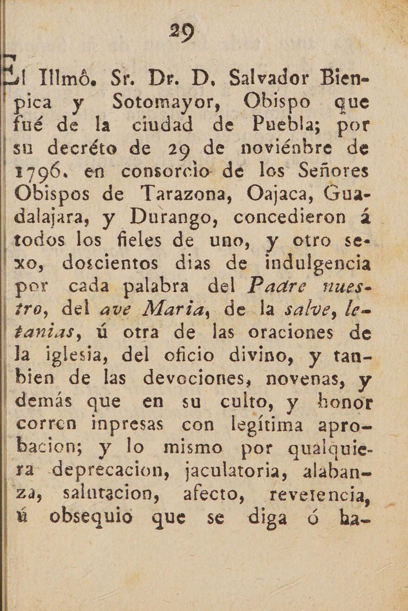     29 | Tllmó. Sr. Dr. D, Salvador Bien- pica y Sotomayor, Obispo que ¡fué de la ciudad de Puebla; por su decréto de 29. de noviénbre de 1796. en consorcio de los Señores ¡Obispos de Tarazona, Oajaca, Gua- | dalajara, y Durango, concedieron á. todos los fieles de uno, y otro se- xo, doscientos dias de indulgencia ¡por cada palabra del Paare nues tro, del ave María, de la salve, le tantas, ú otra de las oraciones de ¡Ja iglesia, del oficio divino, y tan- bien de las devociones, novenas, y demás que en su culto, y honor corren inpresas con legítima 2apro- Ubacion; y lo mismo por qualquie- | ya deprecacion, jaculatoria, alaban= za, salutacion, afecto, revetencia, ú obsequio que se diga Ú ha=