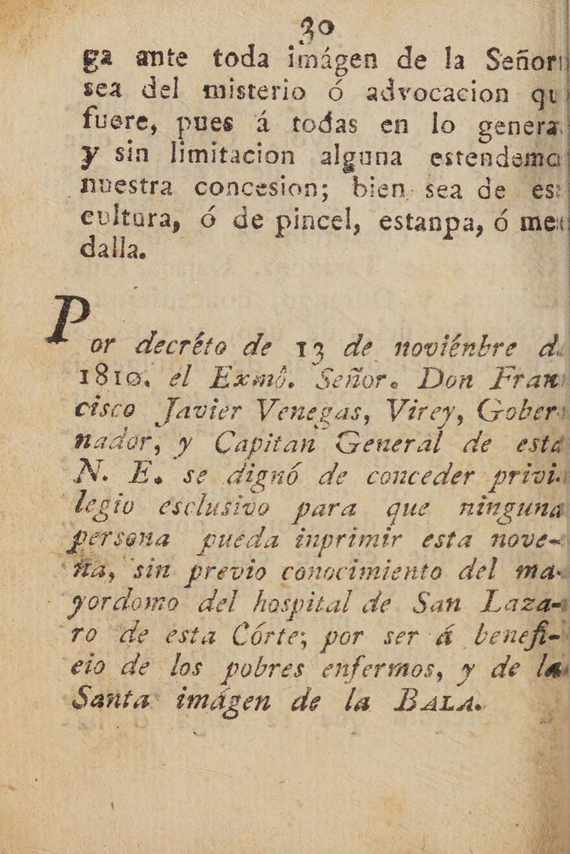  39 : ga ante toda imágen de la Señor: sea del misterio Ó advocacion qu fuere, pues á todas en lo genera y sin limitacion alguna estendema Nuestra concesion; bien. sea de es: rt ó de pincel, estanpa, Ó le alla.   ' FE or decréto de 13 de novitnbre de 1810, el Exmé. Señor. Don Fram cisco Javier Venegas, Virey, Gober nador, y Capitan General de está N. E. se dignó de conceder privi degio esclusido para que ninguna ferseña pueda inprimir esta nove= < Ha, sin previo conocimiento del mas yordowo del hospital de. San Laza= ro de esta Córte, por será benefi elo de los pobres enfermos, y de las Sañta: imágen de la Balas pe 