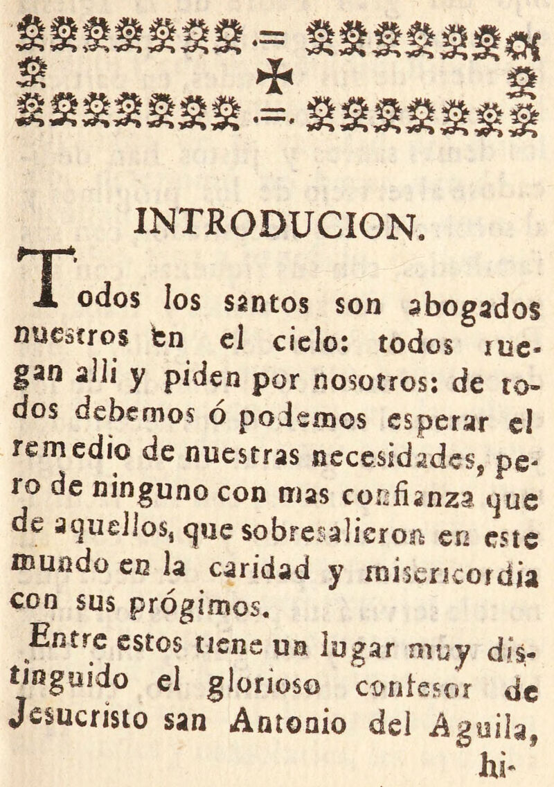 INTRODUCION. T J. odos los santos son abogados nuestros fcn el ciclo: todos rue- gan alli y piden por nosotros; de ro- dos debemos o podcínos esperar cl remedio de nuestras nccesidadcsj pe- ro de ninguno con mas cor¿fianza tjue de aíjuelios, cjiie sobresalieron en este mundo en la caridad y miscrícoidia con sus prógimos. Entre estos tiene un lugar myy dis- tiijgoido el glorioso coritesor de Jesucristo san Antonio dcl Aguila, hi- '