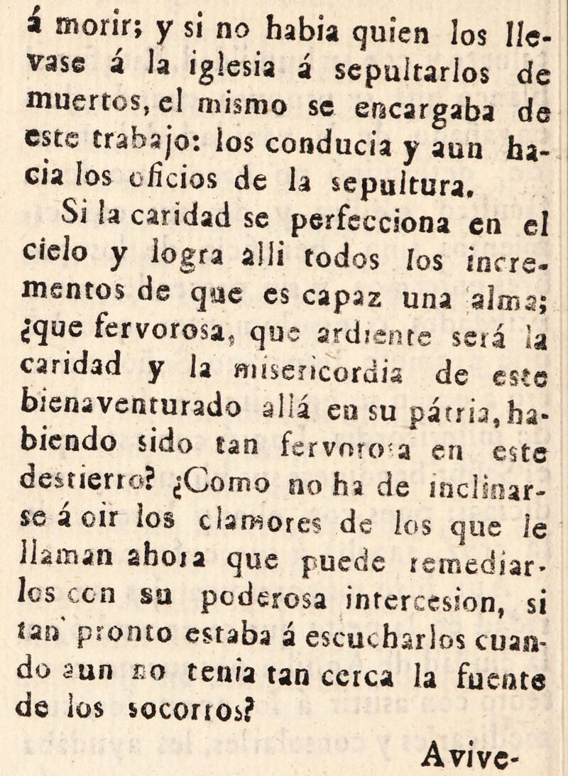 i morir; y si no habia quien los lle- vase á la iglesia á sepultarlos de niuertos, el mismo se sñcsígstba de este trabajo: los conducía y aun ha- cia los oíicios de la sepultura. Si la caridad se perfecciona en el cielo y logra allí todos ios iners- mentos de que es capaz una alma; ¿que fervorosa^ que ardiente será la caridad y la misericordia de este bienaventurado alia en su patria,ha- biendo sido lan fervorosa en este destierro? ¿Oomo oo ha de ¡nclioar- se a oír ios clamores de los que le llaman ahora que puede remediar- Ies cen su poderosa intercesión, si ían pronto estaba á escucharlos cuan- do aun r^o tenia tan cerca la fuente de los socorros? Avive-