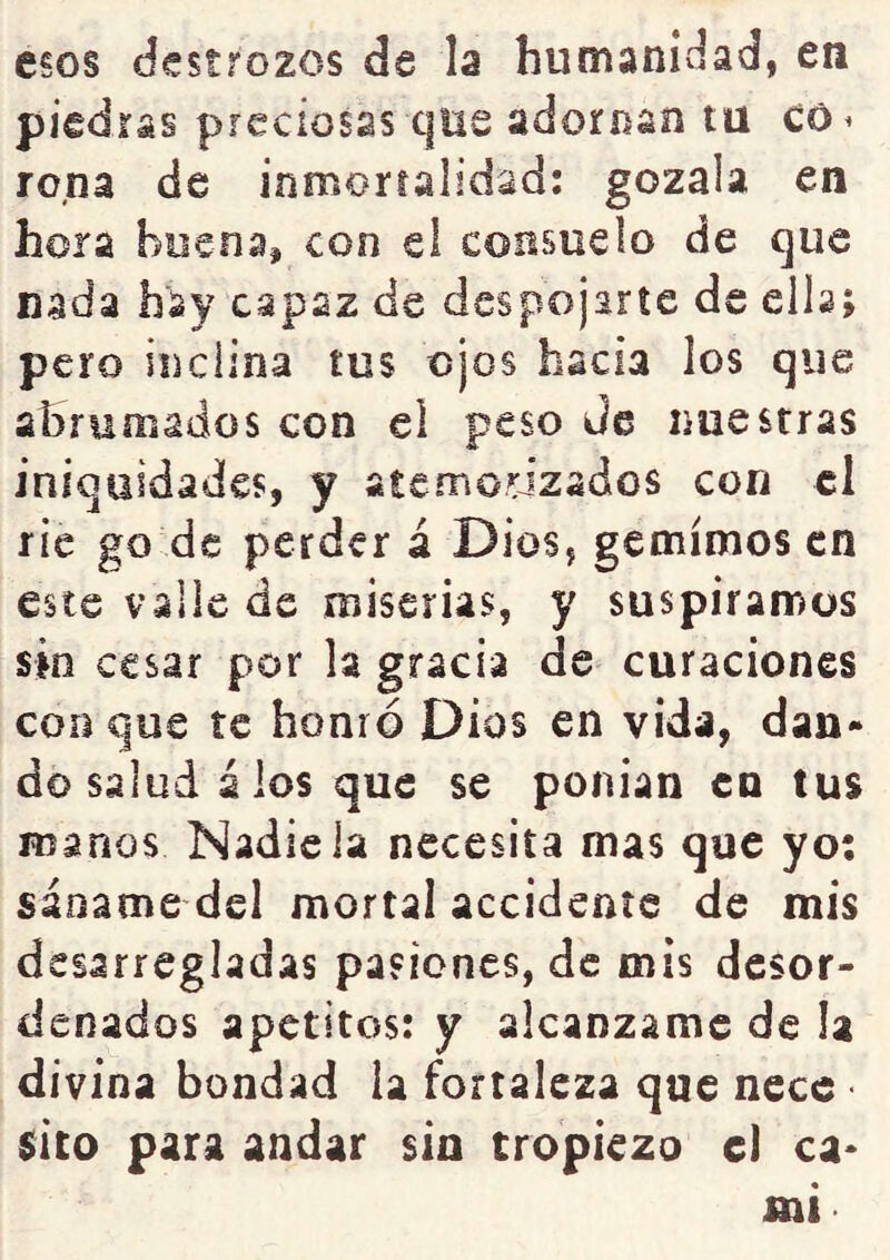 esos destrozos de la humaniílad, en piedras preciosas que adornan tu co^ roña de inmortalidad: gózala en hora buena, con el consuelo de que nada hay capaz de despojarte de ella; pero inclina tus ojos hacia los que abrumados con el peso Je nuestras iniquidades, y atemorizados con el ríe go de perder á Dios, gemímos en este valle de miserias, y suspiramos sin cesar por la gracia de curaciones con que te honró Dios en vida, dan- do salud á ios que se ponían en tus manos Nadie la necesita mas que yo: sáname del mortal accidente de mis desarregladas pasiones, de mis desor- denados apetitos: y alcánzame de la divina bondad la fortaleza que necc sito para andar sin tropiezo el ca- mi