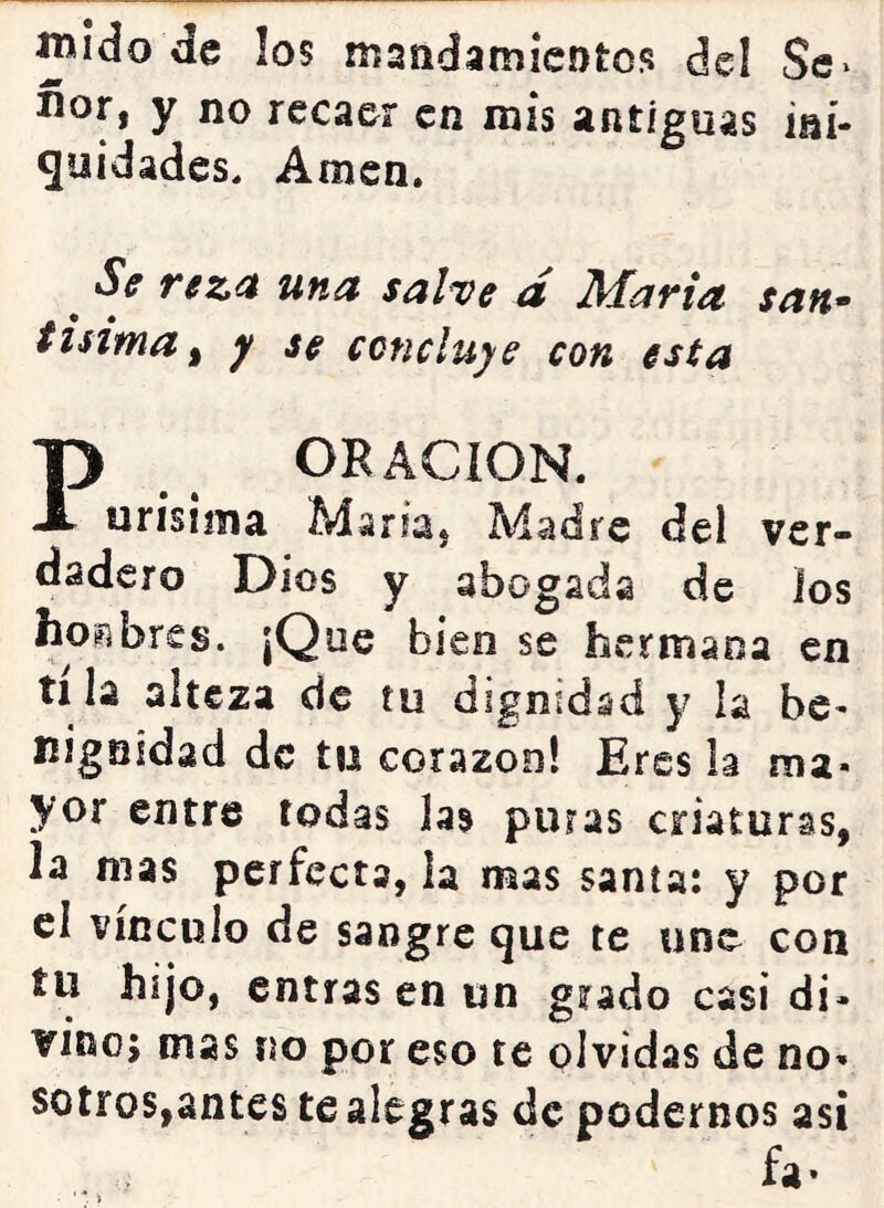íwido de los iTíandamicDtos del Se* ñor, y no recaer en mis antiguas ini- quidades. Amen. ^ Sf r^za una salve a María san^ tisima ^ y se concluye con esta P ORACION. urísima María, Madre del ver- dadero Dios y abogada de los hoi^bres. |Que bien se hermana en tila alteza de tu dignidad y la be- nigaidad de tu corazón! Eres la ma- yor entre todas las puras criaturas, la mas perfecta, la mas santa: y por cl vínculo de sangre que te une con tu hijo, entras en un grado casi di- vino; mas no por eso te olvidas de no- sotros,antes te alegras de podernos así fa.