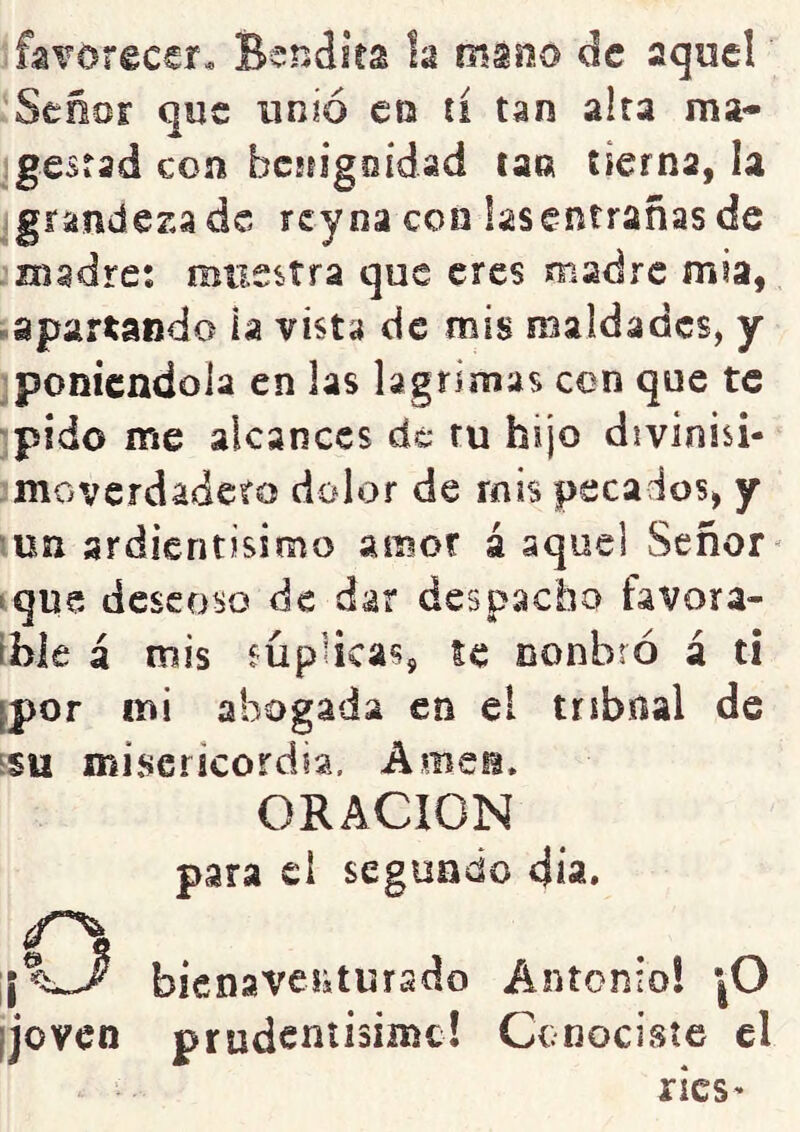 favorecer. Bendita la mano de aqoe!' Señor que unió en ti tan alta ma- gestad con bcíiigoidad tan tierna, la grandeza de rey na con lasentrañas de niadret muestra que eres madre mia, -apartando la vista de mis maldades, y poniéndola en las lagrimas con que te pido me alcances de tu hijo divinisi- moverdadeto dolor de mis pecados, y un ardientisimo amor á aquel Señor^ ■ que descoso de dar despacho favora- ible á mis mpHcas, le nonbró á t¡ fpor mi ahogada en el tríbnal de ssu misericordia. Amen. ORACION ,o [joven para el segundo día. bienavessturado Antonio! jO prudeníisime! Ccnocisíe el rics'