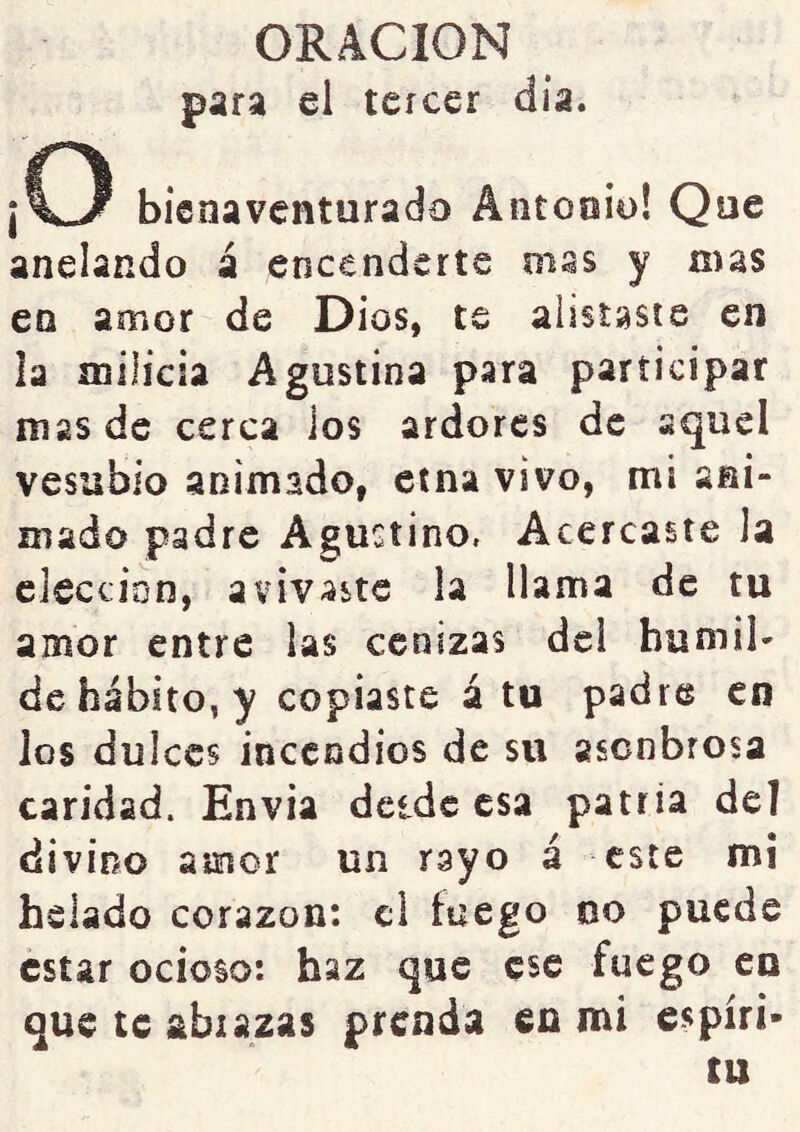 para el tercer día. ¡C3 bienaventurado Antonio! Que anclando á encenderte mas y mas en amor de Dios, te alistaste en la milicia Agustina para participar mas de cerca ios ardores de aquel Vesubio animado, etna vivo, mi asi- mado padre Agustino, Acercaste la elección, avivaste la llama de tu amor entre las cenizas del bumib de habito, y copiaste á tu padre en ios dulces incendios de su ascnbrosa caridad. Envía dcidc esa patria de] divino amor un rayo á este mi helado corazón: el fuego oo puede estar ocioso: haz que ese fuego en que te abrazas prenda en mi espíri- tu