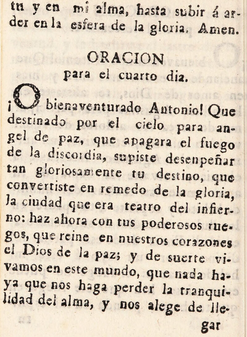 ín y en mí alma, hasía siibiV á ar- el en li esfera de la gloria, Aoien. ORACION para el cuarto dia. ¡ ^ bienaventurado Antonio! Que destinado por el cielo para an- gcl de paz, que apagara el fuego de Ja discojdia, supiste desenpeñar tan gioriosaniente tu destino, que convertiste en remedo de la eloria h ciudad que era teatro de] infier- no. haz ahora con tus poderosos rué* gos, que reine en nuestros corazones ios ác Ja paz; y de suerte vi- vamos en este mundo, que nada ha- Ía Ta ttanqui- «dad del alma, y nos aJege de lie- gar