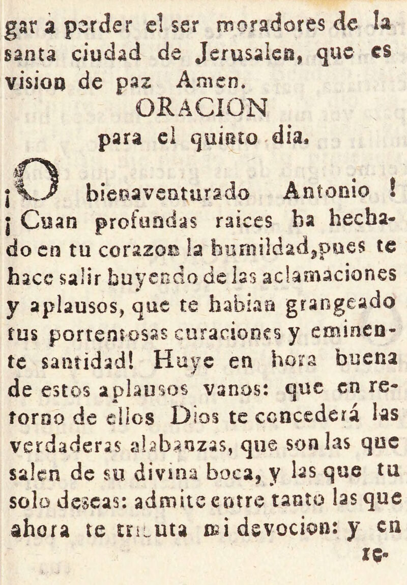 gar á perder el ser nnoradores de la santa ciudad de Jsrusakgi, que es visioQ de paz Amen. ORACION para el quiüto día. ¡O bieoaveaturado Antonio ! I Cuan profundas raíces ha hecha- do en tu corazón la humilciadijpaes te hace salir huyendo de hs aclamaciones y aplausos, que te habían grangeado rus portentosas curaciones y eminen- te santidad! Huye en hora buena de estos aplausos vanos: que en re- torno de ellos Dios te concederá las verdaderas alabanzas, que son las que salen de su divina boca, y ks que tu solo deseas: admite entre tanto las que ahora te triLUta oíi devoción: y en le-
