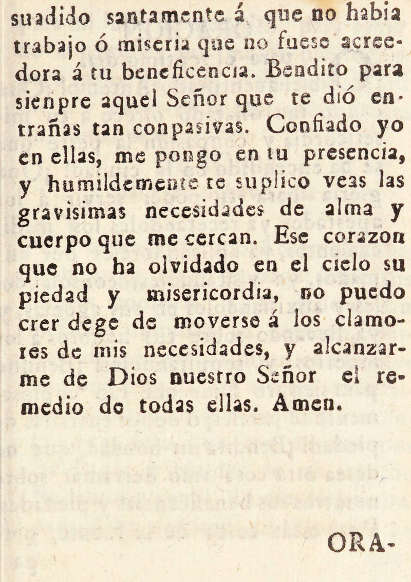 suadido santamente á que no había trabajo ó miseria que no fuese acree- dora á íu beneficencia. Bendito par^ sienpre aquel Señor que te dio en- trañas tan conpasívas. Confiado yo en ellas, me pongo en tu presencia, y humildcmeote te suplico veas las gravísimas necesidades de alma y cuerpo que me cercan. Ese corazón que no ha olvidado en el ciclo su piedad y misericordia, oo puedo crer dege de moverse á los clamo- res de mis necesidades, y alcanzar- me de Dios nuestro Señor el re- medio do todas ellas. Amen.