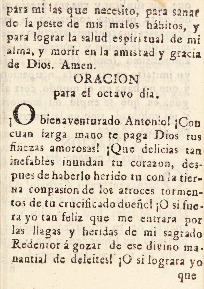 para eh! h% que necesito, para sanar de ia peste de mis malos hábitos, y para lograr la salud espiritual de mt alma, y morir eu ia araisud y gracia de Dios. Amen. ORACION para el octavo día. ¡o bienaventurado Antonio! ¡Con cu^n larga mano te paga Dios tus finesas amorosas! ¡Que delicias tan inefables i.oundaíi tu corazón, des- pués de haberlo herido tu con la tier- na coapasionide los atroces tormen- tos de tu crucificadoduene! ¡O si fue- ra yo tan feliz que me enerara por las llagas y heridas de mi sagrado Redenior á gozar de ese divino ma- naatiai de deleites! ¡O si lograra yo que