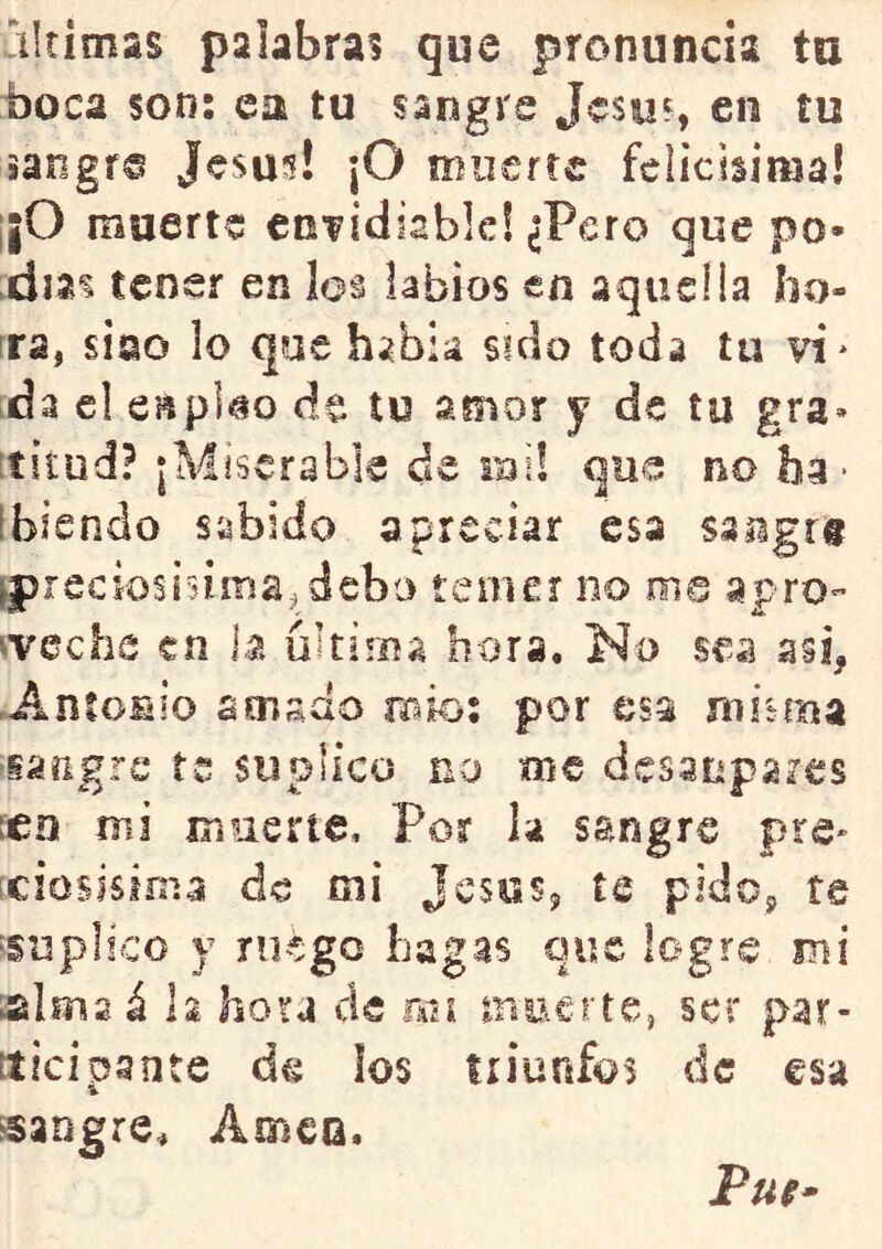 boca son; ea tu sangre Jcsuf, en tu iangr® Jesús! |0 muerte felicísima! ¡¡O muerte envidiable! ¿Pero que po- días tener en los labios en aquel la bo- ira, sino lo que había sido toda tu vi* da el espko de tu amor y de tu gra» titud? |Miscrable de roi! que noba* [hiendo sabido apreciar esa sangr# fpreciosiúma^ debo temer no me apro- iveche en 1.a últiíiía hora. No sea asi, -AnloHio amado íbío; por esa misma ‘iaiigrc te suplico no me desaupares ícn mi muerte. Por la sangre pre- iciosisima de mi Jesús, te pido, te ‘Suplico y ni^^go hagas que logre mi sima á h hora ele mi muerte, ser par- tí icipante de los triunfos de esa sangre, AmcQ. Pui-