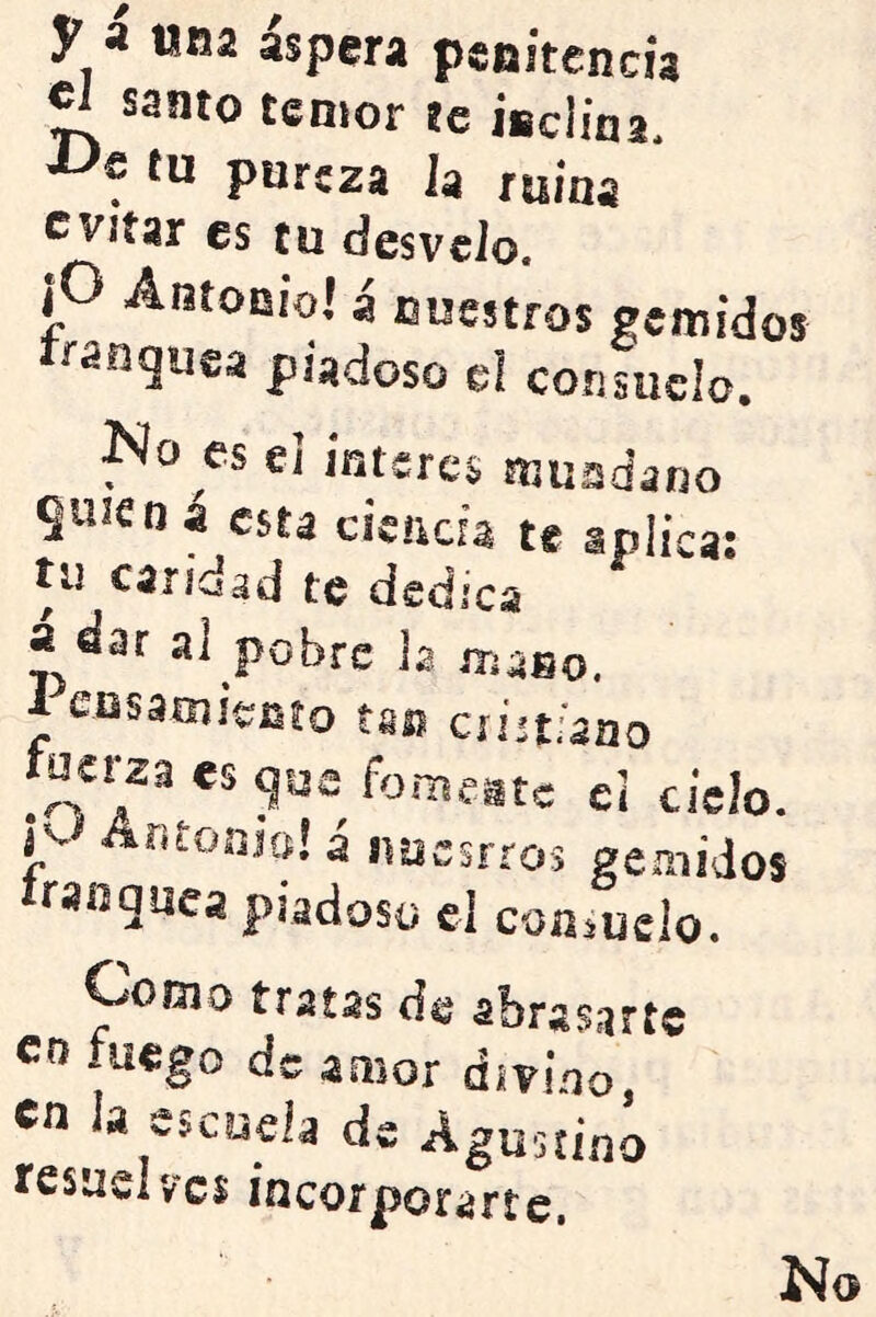 y a una aspera pcfiitencia temor ze iüciina, tu pureza la ruina evitar es cu desvelo. jO Antoniol a nuestros gemidos piadoso el consuelo. jNo es ci ínteres mundano quien á esta cicada te aplica; tu caridad te dedica a dar al pobre la maBo. 1 eosamiento tan cristiano tuerza €s que femaste ei cielo. Jv Antomcí! 4 ípjcsrros gemidos iranquca piadoso el conduelo. Como traías de abrasarte co fuego de amor divino, en la esc?ieia de Agustino resuelves incorporarte.