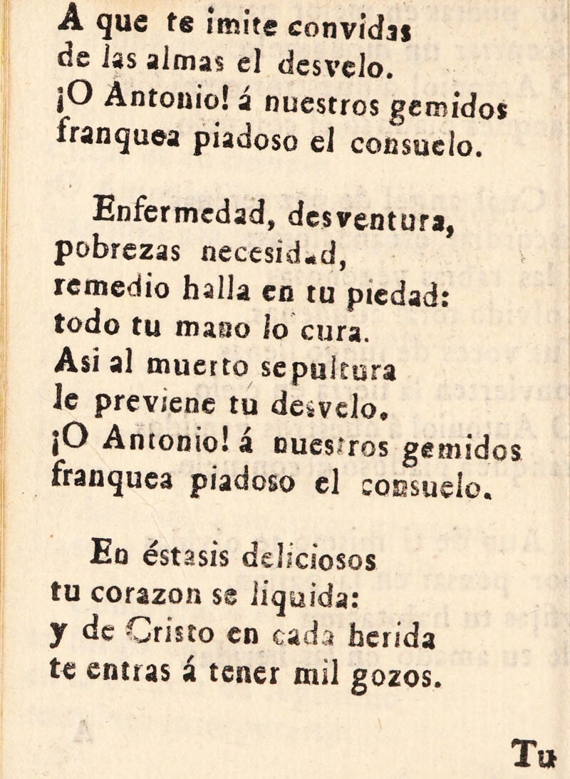 I A que te iníite convidas j de las almas el desvelo, I jO Antonio! a nuestros gemidos j franquea piadoso el cofisueio. ) Enfermedad, desventura, pobrezas neccsid^ad, remedio halla en tu piedad: todo tu mano lo cura. I Asi al muerto sepultura I le previene tu desvelo, I |0 Antonio! a ouesiros gemidos j franquea piadoso el cosisuelo, í En estasis deliciosos '! tu corazón se liquida: y de Cristo en cada herida te entras á tener mil gozos. Tu