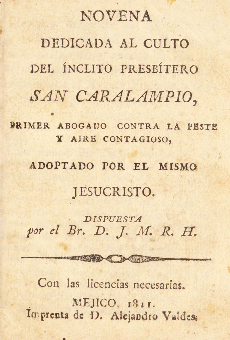 NOVENA DEDICADA AL CULTO DEL ÍNCLITO PRESBÍTERO SJN CARALAMPIO, m PRIMER ABOGADO CONTRA LA EESTE Y AIRE CONTAGIOSO, ADOPTADO POR EL MISMO JESUCRISTO. DISPUESTA for el Br. D, /. M. R, H. I I. Mi .1— Con las licencias necesarias. MEJICO, 1821. ío.precia de O. Alcjacdro Valdes¿