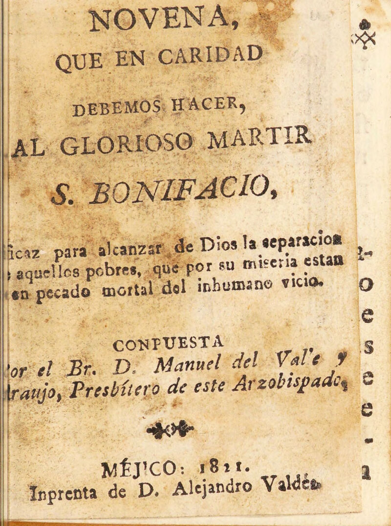 NOVENA, i * ;><£< que en caridad debemos haceb, al GLORIOSO MARTIR L paraalcanzar de Dio. U«^ac’O* ^ ■ aquellos pebres, que por su mue.ia et *n pecado mortal del inhumano v.cio, 0 e conptjesta ,5 -ar a/ Ar. £>. Manuel del WM fe»/a, Presbítero de este Arzobispado o WÉJ’CO: r8it. Inprenta de D. Alejandro VaWefe