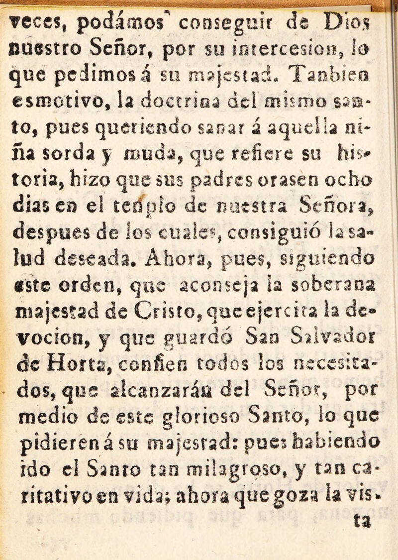 veces, podamos^ conseguir de Dios nuestro Señor, por su íotercesioíí, lo que pedimos á sii majestad* Tanbieo esmotivo, la doctrioa dei mismo sss* to, pues queriendo sanar á aquella ni- ña sorda y muda, que refiere su his- toria, hizo que sus padres orasen ocho dias Ci) el tedplo de nuestra Señora, después de los cuales, consiguió la sa- lud deseada. Ahora, pues, siguiendo «ste orden, que aconseja ia soberana majestad de Cristo, queejcrcira la de- voción, y que guardó Sao Salvador ác Hofta, confien todos los necesita- dos, qos alcanzarán dcl Señor, por rnedio de este glorioso Santo, lo que pidieren á su majestad: pues habiendo ido el Sanro tan milagroso, y tan ca- ritativo en vida; ahora que goza ía vis* ta