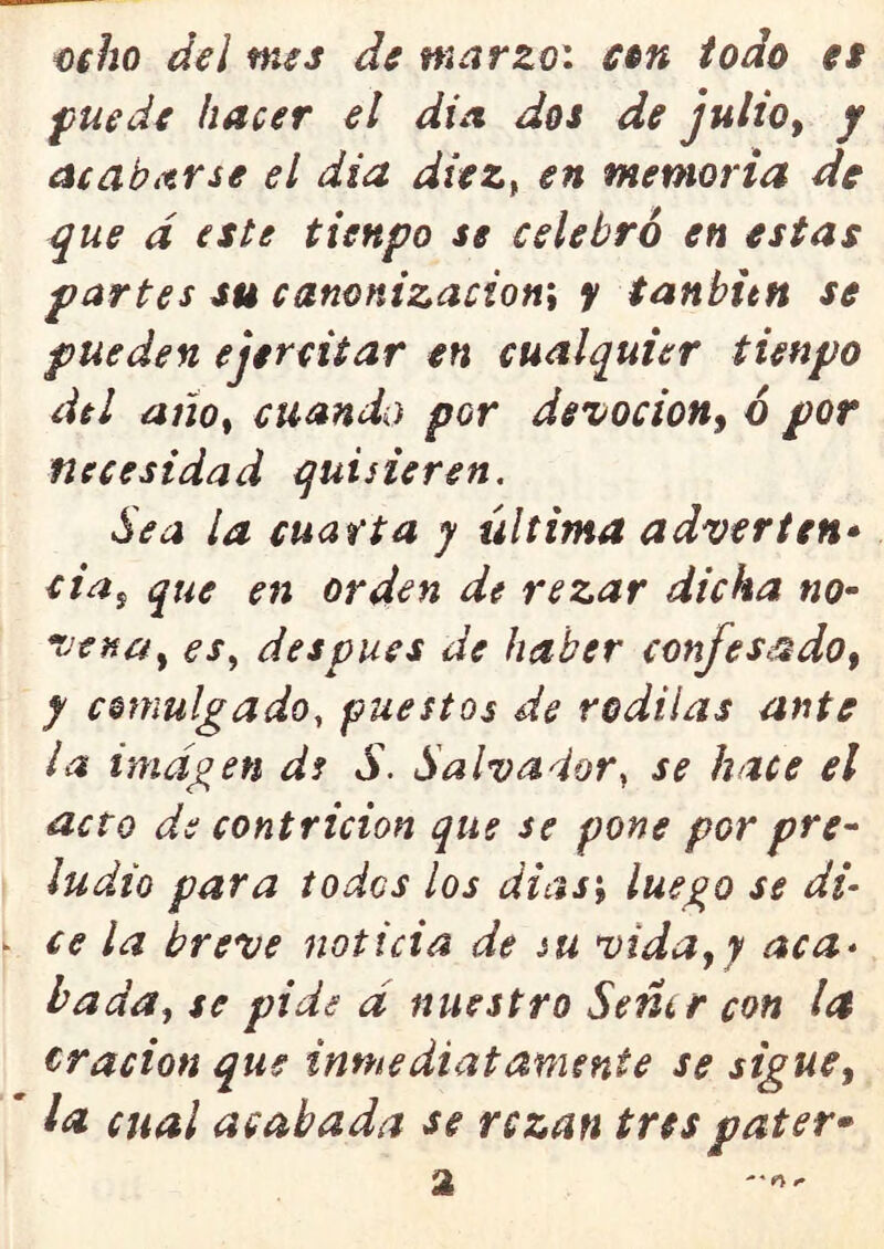 o$ho del mes de marzo: ctn iodo es fuede hacer el dia dos de julio^ y acabitrse el día dtez^ en memoria de ^ue d este tienpo se celebró en estas partes su canonizacion\ y tanbitn se pueden ejercitar en cualquier tienpo del ano^ cuando por de^ocion^ ó por necesidad quisieren. dea la cuarta y última adver ten* cia^ que en orden de rezar dicha no^ venuy es^ después de haber confesado^ y comulgado, puestos de redilas ante la imagen ds S. Salvador, se hace el acto de contrición que se pone por pre^ ludio para todos los dias\ luego se di- ^ ce la breve noticia de su vida,y aca* hada., se pide d nuestro Semr con la Oración que inmediatamente se sigue^ ' la cual acabada se rezan trespater* 2