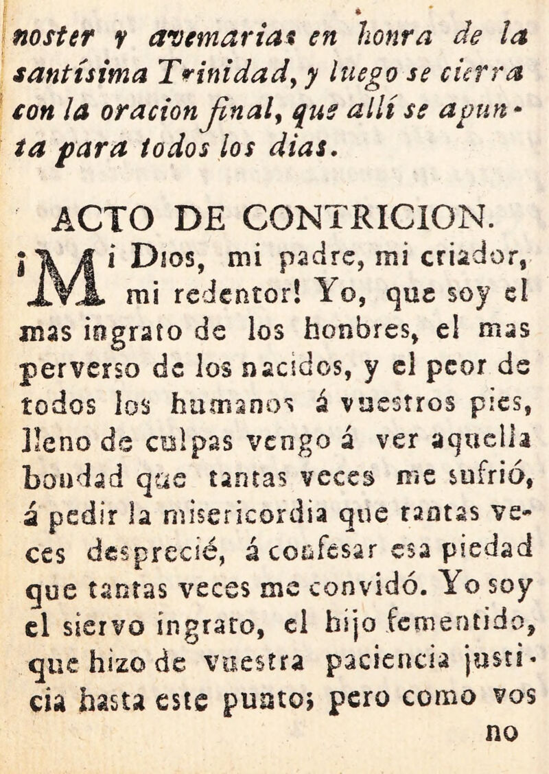 noster y aventariat en honra de ¡a santísima Trinidady y luego se cierra con la oración Jinaly qus allí se apun» ta para todos los dias. ACTO DE CONTRICION. j\ J i Dios, mi padre, mi criador, xVx mi redentor! Yo, que soy el mas ingrato de los honbres, el mas perverso de los nacidos, y el peor de todos ios humanos á vuestros pies, jleno ds colpas vengo á ver aquella bondad qas tantas veces me sufrió, i pedir la misericordia que raotas ve- ces desprecié, á confesar esa piedad que tantas veces me convidó. Yo soy el siervo ingrato, el hijo fementido, que hizo de vuestra paciencia josti* cia hasta este puotoj pero como vos no